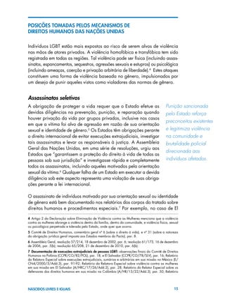 15NASCIDOS LIVRES E IGUAIS
POSIÇÕES TOMADAS PELOS MECANISMOS DE
DIREITOS HUMANOS DAS NAÇÕES UNIDAS
Indivíduos LGBT estão mais expostos ao risco de serem alvos de violência
nas mãos de atores privados. A violência homofóbica e transfóbica tem sido
registrada em todas as regiões. Tal violência pode ser física (incluindo assas-
sinatos, espancamentos, sequestros, agressões sexuais e estupros) ou psicológica
(incluindo ameaças, coerção e privação arbitrária de liberdade).4
Estes ataques
constituem uma forma de violência baseada no gênero, impulsionados por
um desejo de punir aqueles vistos como violadores das normas de gênero.
Assassinatos seletivos
A obrigação de proteger a vida requer que o Estado efetue as
devidas diligências na prevenção, punição, e reparação quando
houver privação da vida por grupos privados, inclusive nos casos
em que a vítima foi alvo de agressão em razão de sua orientação
sexual e identidade de gênero.5
Os Estados têm obrigações perante
o direito internacional de evitar execuções extrajudiciais, investigar
tais assassinatos e levar os responsáveis à justiça. A Assembleia
Geral das Nações Unidas, em uma série de resoluções, urgiu aos
Estados que “garantissem a proteção do direito à vida de todas as
pessoas sob sua jurisdição” e investigasse rápida e completamente
todos os assassinatos, incluindo aqueles motivados pela orientação
sexual da vítima.6
Qualquer falha de um Estado em executar a devida
diligência sob este aspecto representa uma violação de suas obriga-
ções perante a lei internacional.
O assassinato de indivíduos motivado por sua orientação sexual ou identidade
de gênero está bem documentado nos relatórios dos corpos do tratado sobre
direitos humanos e procedimentos especiais.7
Por exemplo, no caso de El
4  Artigo 2 da Declaração sobre Eliminação de Violência contra as Mulheres menciona que a violência
contra as mulheres abrange a violência dentro da família, dentro da comunidade, e violência física, sexual
ou psicológica perpetrada e tolerada pelo Estado, onde quer que ocorra.
5  Comitê de Direitos Humanos, comentário geral nº 6 (sobre o direito à vida), e nº 31 (sobre a natureza
da obrigação jurídica geral imposta aos Estados membros do Pacto), par. 8.
6 Assembleia Geral, resolução 57/214, 18 dezembro de 2002, par. 6; resolução 61/173, 16 de dezembro
de 2006, par. 5(b); resolução 65/208, 21 de dezembro de 2010, par. 6(b).
7  Documentação de execuções extrajudiciais de pessoas LGBT: observações finais do Comitê de Direitos
Humanos na Polônia (CCPR/CO/82/POL), par. 18; e El Salvador (CCPR/CO/78/SLV), par. 16; Relatório
da Relatora Especial sobre execuções extrajudiciais, sumárias e arbitrárias em sua missão no México (E/
CN4/2000/3/Add.3), par. 91-92; Relatório da Relatora Especial sobre violência contra as mulheres
em sua missão em El Salvador (A/HRC/17/26/Add.2), par. 28; Relatório do Relator Especial sobre os
defensores dos direitos humanos em sua missão na Colômbia (A/HR/13/22/Add.3), par. 50; Relatório
Punição sancionada
pelo Estado reforça
preconceitos existentes
e legitimiza violência
na comunidade e	
brutalidade policial
direcionada aos
indivíduos afetados.
 