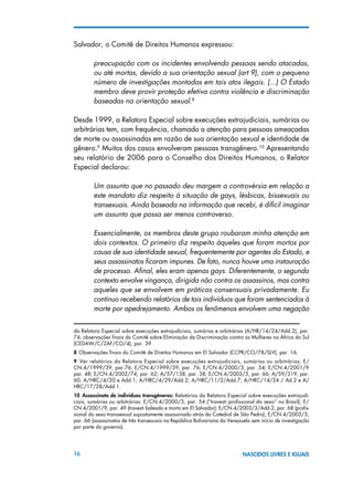 16 NASCIDOS LIVRES E IGUAIS
Salvador, o Comitê de Direitos Humanos expressou:
preocupação com os incidentes envolvendo pessoas sendo atacadas,
ou até mortas, devido a sua orientação sexual (art 9), com o pequeno
número de investigações montadas em tais atos ilegais. (...) O Estado
membro deve provir proteção efetiva contra violência e discriminação
baseadas na orientação sexual.8
Desde 1999, a Relatora Especial sobre execuções extrajudiciais, sumárias ou
arbitrárias tem, com frequência, chamado a atenção para pessoas ameaçadas
de morte ou assassinadas em razão de sua orientação sexual e identidade de
gênero.9
Muitos dos casos envolveram pessoas transgênero.10
Apresentando
seu relatório de 2006 para o Conselho dos Direitos Humanos, o Relator
Especial declarou:
Um assunto que no passado deu margem a controvérsia em relação a
este mandato diz respeito à situação de gays, lésbicas, bissexuais ou
transexuais. Ainda baseada na informação que recebi, é difícil imaginar
um assunto que possa ser menos controverso.
Essencialmente, os membros deste grupo roubaram minha atenção em
dois contextos. O primeiro diz respeito àqueles que foram mortos por
causa de sua identidade sexual, frequentemente por agentes do Estado, e
seus assassinatos ficaram impunes. De fato, nunca houve uma instauração
de processo. Afinal, eles eram apenas gays. Diferentemente, o segundo
contexto envolve vingança, dirigida não contra os assassinos, mas contra
aqueles que se envolvem em práticas consensuais privadamente. Eu
continuo recebendo relatórios de tais indivíduos que foram sentenciados à
morte por apedrejamento. Ambos os fenômenos envolvem uma negação
da Relatora Especial sobre execuções extrajudiciais, sumárias e arbitrárias (A/HR/14/24/Add.2), par.
74; observações finais do Comitê sobre Eliminação da Discriminação contra as Mulheres na África do Sul
(CEDAW/C/ZAF/CO/4), par. 39.
8 Observações finais do Comitê de Direitos Humanos em El Salvador (CCPR/CO/78/SLV), par. 16.
9  Ver relatórios da Relatora Especial sobre execuções extrajudiciais, sumárias ou arbitrárias: E/
CN.4/1999/39, par.76; E/CN.4/1999/39, par. 76; E/CN.4/2000/3, par. 54; E/CN.4/2001/9
par. 48; E/CN.4/2002/74, par. 62; A/57/138, par. 38; E/CN.4/2003/3, par. 66; A/59/319, par.
60; A/HRC/4/20 e Add.1; A/HRC/4/29/Add.2; A/HRC/11/2/Add.7; A/HRC/14/24 / Ad.2 e A/
HRC/17/28/Add.1.
10  Assassinato de indivíduos transgêneros: Relatórios da Relatora Especial sobre execuções extrajudi-
ciais, sumárias ou arbitrárias: E/CN.4/2000/3, par. 54 (“travesti profissional do sexo” no Brasil); E/
CN.4/2001/9, par. 49 (travesti baleado e morto em El Salvador); E/CN.4/2003/3/Add.2, par. 68 (profis-
sional do sexo transsexual supostamente assassinado atrás da Catedral de São Pedro); E/CN.4/2003/3,
par. 66 (assassinatos de três transexuais na República Bolivariana da Venezuela sem início de investigação
por parte do governo).
 