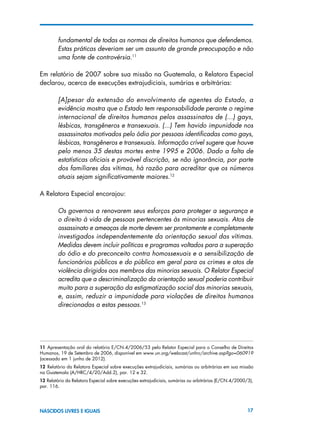 17NASCIDOS LIVRES E IGUAIS
fundamental de todas as normas de direitos humanos que defendemos.
Estas práticas deveriam ser um assunto de grande preocupação e não
uma fonte de controvérsia.11
Em relatório de 2007 sobre sua missão na Guatemala, a Relatora Especial
declarou, acerca de execuções extrajudiciais, sumárias e arbitrárias:
[A]pesar da extensão do envolvimento de agentes do Estado, a
evidência mostra que o Estado tem responsabilidade perante o regime
internacional de direitos humanos pelos assassinatos de (...) gays,
lésbicas, transgêneros e transexuais. (...) Tem havido impunidade nos
assassinatos motivados pelo ódio por pessoas identificadas como gays,
lésbicas, transgêneros e transexuais. Informação crível sugere que houve
pelo menos 35 destas mortes entre 1995 e 2006. Dado a falta de
estatísticas oficiais e provável discrição, se não ignorância, por parte
dos familiares das vítimas, há razão para acreditar que os números
atuais sejam significativamente maiores.12
A Relatora Especial encorajou:
Os governos a renovarem seus esforços para proteger a segurança e
o direito à vida de pessoas pertencentes às minorias sexuais. Atos de
assassinato e ameaças de morte devem ser prontamente e completamente
investigados independentemente da orientação sexual das vítimas.
Medidas devem incluir políticas e programas voltados para a superação
do ódio e do preconceito contra homossexuais e a sensibilização de
funcionários públicos e do público em geral para os crimes e atos de
violência dirigidos aos membros das minorias sexuais. O Relator Especial
acredita que a descriminalização da orientação sexual poderia contribuir
muito para a superação da estigmatização social das minorias sexuais,
e, assim, reduzir a impunidade para violações de direitos humanos
direcionadas a estas pessoas.13
11  Apresentação oral do relatório E/CN.4/2006/53 pelo Relator Especial para o Conselho de Direitos
Humanos, 19 de Setembro de 2006, disponível em www.un.org/webcast/unhrc/archive.asp?go=060919
(acessado em 1 junho de 2012).
12  Relatório da Relatora Especial sobre execuções extrajudiciais, sumárias ou arbitrárias em sua missão
na Guatemala (A/HRC/4/20/Add.2), par. 12 e 32.
13 Relatório da Relatora Especial sobre execuções extrajudiciais, sumárias ou arbitrárias (E/CN.4/2000/3),
par. 116.
 