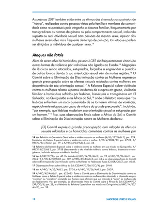 18 NASCIDOS LIVRES E IGUAIS
As pessoas LGBT também estão entre as vítimas dos chamados assassinatos de
“honra”, realizados contra pessoas vistas pela família e membros da comuni-
dade como responsáveis pela vergonha e desonra familiar, frequentemente por
transgredirem as normas de gênero ou pelo comportamento sexual, incluindo
suposta ou real atividade sexual com pessoas do mesmo sexo. Apesar das
mulheres serem alvo mais frequente deste tipo de punição, tais ataques podem
ser dirigidos a indivíduos de qualquer sexo.14
Ataques não fatais
Além de serem alvo de homicídios, pessoas LGBT são frequentemente vítimas de
outras formas de violência por indivíduos não ligados ao Estado.15
Alegações
de lésbicas sendo atacadas, estupradas, forçadas a engravidar e punidas
de outras formas devido à sua orientação sexual vêm de muitas regiões.16
O
Comitê sobre a Eliminação da Discriminação contra as Mulheres expressou
grande preocupação sobre as ofensas sexuais relatadas contra mulheres em
decorrência de sua orientação sexual.17
A Relatora Especial sobre violência
contra as mulheres relatou supostos incidentes de estupros em grupo, violência
familiar e homicídios sofridos por lésbicas, bissexuais e transgêneros em El
Salvador, no Quirguistão e na África do Sul,18
onde a Relatora notou que “as
lésbicas enfrentam um risco aumentado de se tornarem vítimas de violência,
especialmente estupros, por causa de mitos e do grande preconceito”, incluindo,
“por exemplo, que lésbicas mudariam sua orientação sexual se estupradas por
um homem.”19
Nas suas observações finais sobre a África do Sul, o Comitê
sobre a Eliminação da Discriminação contra as Mulheres declarou:
[O] Comitê expressa grande preocupação com relação às ofensas
sexuais relatadas e os homicídios cometidos contras as mulheres por
14 Ver Relatório do Secretário Geral sobre a violência contra as mulheres (A/61/122/Add.1), par. 124.
Relatórios do Relator Especial sobre a violência contra a mulher: E/CN.4/2002/83, par. 27-28; A/
HRC/4/34 /Add.2, par. 19, e A/HRC/4/34/Add.3, par. 34.
15 Relatório da Relatora Especial sobre a violência contra as mulheres em sua missão no Quirguistão, A/
HRC/14/22/Ad.2, par. 37-38 (descrevendo o alto nível de violência contra lésbicas, bissexuais e trans-
gêneros, incluindo estupros e violência familiar).
16 Ver A/HRC/17/26, par. 40. Ver também A/HRC/14/22/Add.2, par. 23, A/HRC/17/26/Add.1, par.
204-213, E/CN.4/2002/83, par. 102, A/HRC/4/34/Add.3, par. 34, e as observações finais do Comitê
sobre a Eliminação da Discriminação contra as Mulheres na Federação Russa (C/USR/CO/7), par. 40-41.
17 Observações finais sobre África do Sul (CEDAW/C/ZAF/CO/4), par. 39-40.
18 Ver A/HRC/14/22/Add.2, par. 37-38, e A/HRC/17/26/Add.2, par. 28-29.
19  A/HRC/4/34/Add.1, par. 632-633. Tanto o Comitê para a Eliminação da Discriminação contra as
Mulheres como o Relator Especial sobre a violência contra as mulheres têm abordado o chamado estupro
“curativo” ou “corretivo”, cometido por homens que afirmam que sua intenção é “curar” as mulheres de
seu lesbianismo. Ver, por exemplo, as observações finais do Comitê sobre a África do Sul (CEDAW/C/
ZAF/CO/4), par. 39; e o Relatório da Relatora Especial em sua missão no Quirguistão (A/HRC/14/22/
Add.2), par. 38.
 