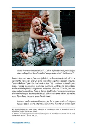 19NASCIDOS LIVRES E IGUAIS
causa de sua orientação sexual. O Comitê expressa ainda preocupação
acerca da prática dos chamados “estupros corretivos” de lésbicas.20
Assim como nas execuções extrajudiciais, a discriminação oficial pode
legitimar tal violência e criar um clima no qual os perpetradores saem impunes.
Como o Relator Especial sobre saúde notou, “[a] punição sancionada pelo
Estado reforça preconceitos existentes, legitima a violência na comunidade
e a brutalidade policial dirigida aos indivíduos afetados.”21
Assim, em suas
observações finais sobre o Togo, o Comitê dos Direitos Humanos recomendou
a descriminalização das relações sexuais consensuais entre adultos do mesmo
sexo. Além disso, declarou que o Estado deve:
tomar as medidas necessárias para por fim ao preconceito e à estigma-
tização social contra a homossexualidade e mandar uma mensagem
20  Observações finais do Comitê sobre a Eliminação da Discriminação contra as Mulheres na África do
Sul (CEDAW/C/ZAF/CO/4), par. 39-40.
21 Relatório do Relator Especial sobre o direito de toda pessoa de desfrutar o mais elevado nível de saúde
física e mental (A/HRC/14/20), par. 20.
 