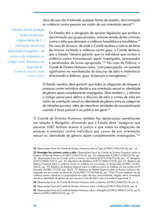 20 NASCIDOS LIVRES E IGUAIS
clara de que não é tolerada qualquer forma de assédio, discriminação
ou violência contra pessoas em razão de sua orientação sexual.22
Os Estados têm a obrigação de aprovar legislação que proíba a
discriminação por grupos privados, inclusive através de leis criminais
contra o ódio que abranjam a violência homofóbica e transfóbica.23
No caso da Jamaica, de onde o Comitê recebeu a notícia de letras
de músicas incitando a violência contra gays, o Comitê declarou
que o Estado “deveria garantir que os indivíduos que incitam a
violência contra homossexuais sejam investigados, processados
e penalizados de forma apropriada.”24
No caso da Polônia, o
Comitê de Direitos Humanos notou, “com preocupação, um aumento
significativo na manifestação do discurso de ódio e intolerância
direcionado a lésbicas, gays, bissexuais e transgêneros.”
O Estado membro deve garantir que todas as alegações de ataques e
ameaças contra indivíduos devido a sua orientação sexual ou identidade
de gênero sejam completamente investigadas. Deve também (...) reformar
o código penal para definir o discurso de ódio e crimes de ódio em
razão da orientação sexual ou identidade de gênero entre as categorias
de infrações puníveis, além de intensificar atividades de conscientização
visando à força policial e ao público em geral.25
O Comitê de Direitos Humanos também fez declarações semelhantes
em relação à Mongólia, afirmando que o Estado deve “assegurar que
pessoas LGBT tenham acesso à justiça e que todas as alegações de
ataques e ameaças contra indivíduos por causa de sua orientação
sexual ou identidade de gênero sejam completamente investigadas.”26
22 Observações finais do Comitê de Direitos Humanos sobre o Togo (CCPR/C/TGO/CO/4), par. 14.
23  Promulgar leis criminais contra o ódio: Observações finais do Comitê de Direitos Humanos sobre os
Estados Unidos da América (CCPR/C/USA/CO/3), par. 25; Uzbequistão (CCPR/C/UZB/CO/3), par.
22; observações finais do Comitê contra a Tortura, na Polônia (CAT/C/POL/CO/4), par. 19; Mongólia
(CAT/C/MNG/CO/1), par. 25; República da Moldávia (CAT/C/MDA/CO/2), par. 27, Relatório da
Relatora Especial sobre a violência contra as mulheres em sua missão no Quirguistão (A/HRC/14/22/
Add.2), par. 92; Relatório da Relatora Especial sobre a violência contra as mulheres em sua missão em El
Salvador (A/HRC/17/26), par. 28-29, 77; Relatório do Relator Especial sobre os direitos humanos dos
migrantes em sua missão na África do Sul (A/HRC/17/33/Add.4), par. 77(a) (“Tornar qualquer ato de
violência contra indivíduos ou propriedade em razão de raça, nacionalidade, religião, etnia, orientação
sexual ou identidade de gênero de uma pessoa (‘crime de ódio’) uma circunstância agravante.”).
24 Observações finais do Comitê de Direitos Humanos sobre a Jamaica (CCPR/C/JAM/CO/3), par. 8.
25 Observações finais do Comitê de Direitos Humanos sobre a Polônia (CCPR/C/POL/CO/6), par. 8.
26 Observações finais do Comitê de Direitos Humanos sobre a Mongólia (CCPR/C/MNG/CO/5), par.9;
México (CCPR/C/MEX/CO/5), par. 21.
Estados devem proteger	
“todas as pessoas,	
independente de (...)	
orientação sexual (ou)
identidade transgênero, da
tortura e de tratamento ou
castigo cruel, desumano ou
degradante”.
Comitê das Nações Unidas
contra a Tortura
 