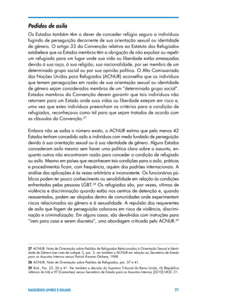21NASCIDOS LIVRES E IGUAIS
Pedidos de asilo
Os Estados também têm o dever de conceder refúgio seguro a indivíduos
fugindo de perseguição decorrente de sua orientação sexual ou identidade
de gênero. O artigo 33 da Convenção relativa ao Estatuto dos Refugiados
estabelece que os Estados membros têm a obrigação de não expulsar ou repelir
um refugiado para um lugar onde sua vida ou liberdade estão ameaçadas
devido à sua raça, à sua religião, sua nacionalidade, por ser membro de um
determinado grupo social ou por sua opinião política. O Alto Comissariado
das Nações Unidas para Refugiados (ACNUR) aconselha que os indivíduos
que temem perseguições em razão de sua orientação sexual ou identidade
de gênero sejam considerados membros de um “determinado grupo social”.
Estados membros da Convenção devem garantir que tais indivíduos não
retornem para um Estado onde suas vidas ou liberdade estejam em risco e,
uma vez que estes indivíduos preencham os critérios para a condição de
refugiados, reconheça-os como tal para que sejam tratados de acordo com
as cláusulas da Convenção.27
Embora não se saiba o número exato, o ACNUR estima que pelo menos 42
Estados tenham concedido asilo a indivíduos com medo fundado de perseguição
devido à sua orientação sexual ou à sua identidade de gênero. Alguns Estados
concederam asilo mesmo sem haver uma política clara sobre o assunto, en-
quanto outros não encontraram razão para conceder a condição de refugiado
ou asilo. Mesmo em países que reconhecem tais condições para o asilo, práticas
e procedimentos ficam, com frequência, aquém dos padrões internacionais. A
análise das aplicações é às vezes arbitrária e inconsistente. Os funcionários pú-
blicos podem ter pouco conhecimento ou sensibilidade em relação às condições
enfrentadas pelas pessoas LGBT.28
Os refugiados são, por vezes, vítimas de
violência e discriminação quando estão nos centros de detenção e, quando
reassentados, podem ser alojados dentro de comunidades onde experimentam
riscos relacionados ao gênero e à sexualidade. A repulsão dos requerentes
de asilo que fogem de perseguição coloca-os em risco de violência, discrimi-
nação e criminalização. Em alguns casos, são devolvidos com instruções para
“irem para casa e serem discretos”, uma abordagem criticada pelo ACNUR.29
27 ACNUR, Nota de Orientação sobre Pedidos de Refugiados Relacionados à Orientação Sexual e Identi-
dade de Gênero (ver nota de rodapé 1), par. 3; ver também o ACNUR em relação ao Secretário de Estado
para os Assuntos Internos versus Patrick Kwame Otchere, 1988.
28 ACNUR, Nota de Orientação sobre Pedidos de Refugiados, par. 37 e 41.
29  Ibid., Par. 25, 26 e 41. Ver também a decisão do Supremo Tribunal do Reino Unido, HJ (República
islâmica do Irã) e HT (Camarões) versus Secretário de Estado para os Assuntos Internos [2010] UKSC 31.
 