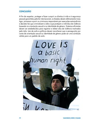 22 NASCIDOS LIVRES E IGUAIS
ConclusÃO
A fim de respeitar, proteger e fazer cumprir os direitos à vida e à segurança
pessoal garantidos pela lei internacional, os Estados devem efetivamente inves-
tigar, processar e punir os criminosos responsáveis por execuções extrajudiciais
e decretar leis que criminalizem o ódio e que protejam o indivíduo da violência
baseada na orientação sexual e na identidade de gênero. Sistemas eficientes
devem ser estabelecidos para registrar e relatar atos de violência motivados
pelo ódio. Leis de asilo e políticas devem reconhecer que a perseguição por
conta de orientação sexual ou identidade de gênero pode ser uma condição
válida para um pedido de asilo.
 
