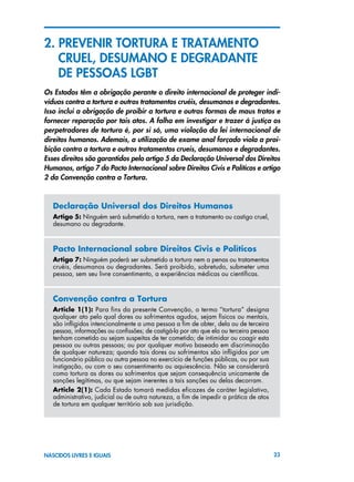23NASCIDOS LIVRES E IGUAIS
2. PrevenIR torturA E TRATAMENTO
	 CRUEL, DESUMANO E DEGRADANTE
	 DE PESSOAS LGBT
Os Estados têm a obrigação perante o direito internacional de proteger indi-
víduos contra a tortura e outros tratamentos cruéis, desumanos e degradantes.
Isso inclui a obrigação de proibir a tortura e outras formas de maus tratos e
fornecer reparação por tais atos. A falha em investigar e trazer à justiça os
perpetradores de tortura é, por si só, uma violação da lei internacional de
direitos humanos. Ademais, a utilização de exame anal forçado viola a proi-
bição contra a tortura e outros tratamentos crueis, desumanos e degradantes.
Esses direitos são garantidos pelo artigo 5 da Declaração Universal dos Direitos
Humanos, artigo 7 do Pacto Internacional sobre Direitos Civis e Políticos e artigo
2 da Convenção contra a Tortura.
Declaração Universal dos Direitos Humanos
Artigo 5: Ninguém será submetido a tortura, nem a tratamento ou castigo cruel,
desumano ou degradante.
Pacto Internacional sobre Direitos Civis e Políticos
Artigo 7: Ninguém poderá ser submetido a tortura nem a penas ou tratamentos
cruéis, desumanos ou degradantes. Será proibido, sobretudo, submeter uma
pessoa, sem seu livre consentimento, a experiências médicas ou científicas.
Convenção contra a Tortura
Article 1(1): Para fins da presente Convenção, o termo “tortura” designa
qualquer ato pelo qual dores ou sofrimentos agudos, sejam físicos ou mentais,
são infligidos intencionalmente a uma pessoa a fim de obter, dela ou de terceira
pessoa, informações ou confissões; de castigá-la por ato que ela ou terceira pessoa
tenham cometido ou sejam suspeitas de ter cometido; de intimidar ou coagir esta
pessoa ou outras pessoas; ou por qualquer motivo baseado em discriminação
de qualquer natureza; quando tais dores ou sofrimentos são infligidos por um
funcionário público ou outra pessoa no exercício de funções públicas, ou por sua
instigação, ou com o seu consentimento ou aquiescência. Não se considerará
como tortura as dores ou sofrimentos que sejam consequência unicamente de
sanções legítimas, ou que sejam inerentes a tais sanções ou delas decorram.
Article 2(1): Cada Estado tomará medidas eficazes de caráter legislativo,
administrativo, judicial ou de outra natureza, a fim de impedir a prática de atos
de tortura em qualquer território sob sua jurisdição.
 