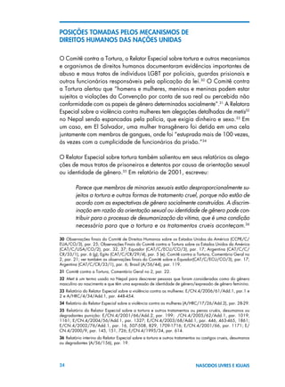 24 NASCIDOS LIVRES E IGUAIS
POSIÇÕES TOMADAS PELOS MECANISMOS DE
DIREITOS HUMANOS DAS NAÇÕES UNIDAS
O Comitê contra a Tortura, o Relator Especial sobre tortura e outros mecanismos
e organismos de direitos humanos documentaram evidências importantes de
abuso e maus tratos de indivíduos LGBT por policiais, guardas prisionais e
outros funcionários responsáveis pela aplicação da lei.30
O Comitê contra
a Tortura alertou que “homens e mulheres, meninos e meninas podem estar
sujeitos a violações da Convenção por conta de sua real ou percebida não
conformidade com os papeis de gênero determinados socialmente”.31
A Relatora
Especial sobre a violência contra mulheres tem alegações detalhadas de metis32
no Nepal sendo espancadas pela polícia, que exigia dinheiro e sexo.33
Em
um caso, em El Salvador, uma mulher transgênero foi detida em uma cela
juntamente com membros de gangues, onde foi “estuprada mais de 100 vezes,
às vezes com a cumplicidade de funcionários da prisão.”34
O Relator Especial sobre tortura também salientou em seus relatórios as alega-
ções de maus tratos de prisoneiros e detentos por causa de orientação sexual
ou identidade de gênero.35
Em relatório de 2001, escreveu:
Parece que membros de minorias sexuais estão desproporcionalmente su-
jeitos a tortura e outras formas de tratamento cruel, porque não estão de
acordo com as expectativas de gênero socialmente construídas. A discrim-
inação em razão da orientação sexual ou identidade de gênero pode con-
tribuir para o processo de desumanização da vítima, que é uma condição
necessária para que a tortura e os tratamentos crueis aconteçam.36
30  Observações finais do Comitê de Direitos Humanos sobre os Estados Unidos da América (CCPR/C/
EUA/CO/3), par. 25; Observações Finais do Comitê contra a Tortura sobre os Estados Unidos da América
(CAT/C/USA/CO/2), par. 32, 37; Equador (CAT/C/ECU/CO/3), par. 17; Argentina (CAT/C/C/
CR/33/1), par. 6 (g); Egito (CAT/C/CR/29/4), par. 5 (e); Comitê contra a Tortura, Comentário Geral no
2, par. 21; ver também as observações finais do Comitê sobre o Equador(CAT/C/ECU/CO/3), par. 17;
Argentina (CAT/C/CR/33/1), par. 6; Brasil (A/56/44), par. 119.
31 Comitê contra a Tortura, Comentário Geral no 2, par. 22.
32  Meti é um termo usado no Nepal para descrever pessoas que foram consideradas como do gênero
masculino ao nascimento e que têm uma expressão de identidade de gênero/expressão de gênero feminino.
33 Relatório do Relator Especial sobre a violência contra as mulheres: E/CN.4/2006/61/Add.1, par.1 e
2 e A/HRC/4/34/Add.1, par. 448-454.
34 Relatório do Relator Especial sobre a violência contra as mulheres (A/HRC/17/26/Add.2), par. 28-29.
35  Relatório do Relator Especial sobre a tortura e outros tratamentos ou penas cruéis, desumanos ou
degradantes punição: E/CN.4/2001/66/Add.2, par. 199; /CN.4/2005/62/Add.1, par. 1019,
1161; E/CN.4/2004/56/Add.1, par. 1327; E/CN.4/2003/68/Add.1, par. 446, 463-465, 1861;
E/CN.4/2002/76/Add.1, par. 16, 507-508, 829, 1709-1716; E/CN.4/2001/66, par. 1171; E/
CN.4/2000/9, par. 145, 151, 726; E/CN.4/1995/34, par. 614.
36 Relatório interino do Relator Especial sobre a tortura e outros tratamentos ou castigos crueis, desumanos
ou degradantes (A/56/156), par. 19.
 