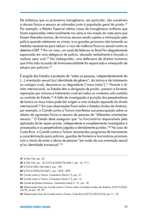25NASCIDOS LIVRES E IGUAIS
Ele enfatizou que os prisoneiros transgêneros, em particular, são suscetiveis
a abusos físicos e sexuais se colocados junto à população geral da prisão.37
Por exemplo, o Relator Especial relatou casos de transgêneros mulheres que
foram espancadas intencionalmente nos seios e nas maçãs do rosto para que
fossem liberadas toxinas, de minorias sexuais sendo sujeitas a vitimização pela
polícia quando relatavam os crimes, e os guardas prisionais não tomando as
medidas necessárias para reduzir o risco de violência física ou sexual contra os
detentos LGBT.38
Em um caso, um casal de lésbicas no Brasil foi alegadamente
espancado em uma delegacia de polícia, abusado verbalmente e forçado a
realizar sexo oral.39
No Uzbequistão, uma defensora de direitos humanos
que tinha sido acusada de homossexualidade foi espancada e ameaçada de
estupro por policiais.40
É exigido dos Estados a proteção de “todas as pessoas, independentemente da
(...) orientação sexual (ou) identidade de gênero”, da tortura e de tratamento
ou castigos cruel, desumanos ou degradante (“maus tratos”).41
Perante o di-
reito internacional, os Estados têm a obrigação de proibir, prevenir e fornecer
reparação por torturas e tratamento cruel em todos os contextos sob custódia
ou controle do Estado.42
A falta de investigação e punição dos perpetradores
de tortura ou maus tratos pode dar origem a uma violação separada do direito
internacional.43
Em suas observações finais sobre o Estados Unidos da América,
por exemplo, o Comitê contra a Tortura manifestou sua preocupação sobre os
relatos de agressões físicas e sexuais de pessoas de “diferentes orientações
sexuais.” O Estado deve assegurar que “os funcionários responsáveis pela
aplicação da lei sejam pronta, independente e completamente investigados e
processados e os perpetradores julgados e devidamente punidos.”44
No caso da
Costa Rica, o Comitê contra a Tortura recomendou programas de treinamento
e consciêntização para policiais, guardas de fronteira e funcionários prisionais
com o intuito de evitar o abuso de pessoas “em razão da sua orientação sexual
e/ou identidade transexual.”45
37 A/56/156, par. 23.
38 A/56/156, par. 18; E/CN.4/2002/76/Add.1, par. 16, 1711.
39 E/CN.4/2001/66/Add.2, par. 199.
40 E/CN.4/2004/56/Add.1, par. 1878, 1899.
41 Comitê contra a Tortura, Comentário Geral nº 2, par. 21.
42  Comitê contra a Tortura, Comentário Geral nº 2, par. 15.
43  Comitê de Direitos Humanos, Comentário Geral nº 31, par. 18.
44  Observações finais do Comitê contra a Tortura sobre os Estados Unidos da América (CAT/C/EUA/
CO/2), em par. 32, 37.
45  Observações finais do Comitê contra a Tortura, Costa Rica (CAT/C/CRI/CO/2), par.11, 18.
 