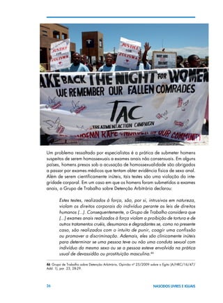 26 NASCIDOS LIVRES E IGUAIS
Um problema ressaltado por especialistas é a prática de submeter homens
suspeitos de serem homossexuais a exames anais não consensuais. Em alguns
países, homens presos sob a acusação de homossexualidade são obrigados
a passar por exames médicos que tentam obter evidência física de sexo anal.
Além de serem cientificamente inúteis, tais testes são uma violação da inte-
gridade corporal. Em um caso em que os homens foram submetidos a exames
anais, o Grupo de Trabalho sobre Detenção Arbitrária declarou:
Estes testes, realizados à força, são, por si, intrusivos em natureza,
violam os direitos corporais do indivíduo perante as leis de direitos
humanos (...). Consequentemente, o Grupo de Trabalho considera que
(...) exames anais realizados à força violam a proibição de tortura e de
outros tratamentos cruéis, desumanos e degradantes se, como no presente
caso, são realizados com o intuito de punir, coagir uma confissão
ou promover a discriminação. Ademais, eles são clinicamente inúteis
para determinar se uma pessoa teve ou não uma conduta sexual com
indivíduo do mesmo sexo ou se a pessoa esteve envolvida na prática
usual de devassidão ou prostituição masculina.46
	
46  Grupo de Trabalho sobre Detenção Arbitrária, Opinião nº 25/2009 sobre o Egito (A/HRC/16/47/
Add. 1), par. 23, 28-29.
 