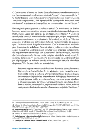 27NASCIDOS LIVRES E IGUAIS
O Comitê contra a Tortura e o Relator Especial sobre tortura também criticaram o
uso de exames anais forçados com o intuito de “provar” a homossexualidade.47
O Relator Especial sobre tortura descreveu “exames forenses invasivos”, como
“intrusivos e degradantes”, com o potencial de “corresponder à tortura ou trata-
mento cruel” e protestou sobre a prática em comunicações com os Estados.48
Uma segunda preocupação é a violência sexual. Os mecanismos de direitos
humanos levantaram repetidas vezes a questão do abuso sexual de pessoas
LGBT, muitas vezes por policiais ou em locais de custódia.49
A violência
sexual pode constituir tortura quando é realizada por, ou por instigação de,
ou com o consentimento ou aquiescência de funcionários públicos.50
Um dos
propósitos proibidos pela definição de tortura é “a discriminação de qualquer
tipo.” O abuso sexual dirigido a indivíduos LGBT é muitas vezes motivado
pela discriminação. A Relatora Especial sobre a violência contra as mulheres
notou: “Enquanto a violência sexual é muitas vezes encarada isoladamente,
ela frequentemente se entrelaça com outras formas de discriminação, incluindo
discriminação em razão de raça, etnia, religião, identidade sexual, condição
social ou deficiência.”51
Ela ressaltou “a discriminação e a violência sofridas
por alguns grupos de mulheres devido à sua orientação sexual e identidade
de gênero.” Ela declara ainda em seu relatório:
Perante o regime internacional de direitos humanos, particularmente a
Declaração sobre a Eliminação da Violência contra as Mulheres e a
Convenção contra a Tortura e Outros Tratamentos ou Castigos Crueis,
Desumanas ou Degradantes, os Estados têm a obrigação de criminalizar
atos de tortura e violência contra mulheres, processar os perpetradores
e oferecer reparação às vítimas. Consequentemente, os Estados devem
fazer o máximo para impedir a perpetração de violência sexual, tratar de
qualquer ato de violência sexual e oferecer recurso judicial às vítimas.52
47 Observações finais do Comitê contra a Tortura sobre o Egito (CAT/C/CR/29/4), par. 5-6.
48 Relatório do Relator Especial sobre Tortura: A/56/156, par. 24; A/HRC/4/33/Add.1, par. 317; A/
HRC/10/44/Add.4, par. 61; e A/HRC/16/52/Add.1.
49 Abuso sexual de LGBT: CAT/C/USA/CO/2, par. 32; Relatórios do Relator Especial sobre a tortura: E/
CN.4/2003/68/Add.2, par.42; E/CN.4/2002/76, no Anexo III; A/56/156, par. 18, 23.
50 Relatório do Relator Especial sobre tortura (A/HRC/7/3), par. 34.
51  Violência sexual e discriminação múltipla: Relatório do Relator Especial sobre a violência contra as
mulheres (A/HRC/14/22/Add.1), par. 17.
52  Obrigação do Estado em relação à violência sexual: A/HRC/14/22/Add.1, par. 19.
 