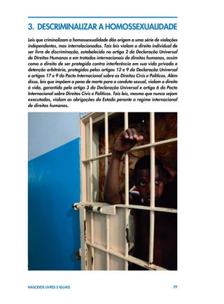 29NASCIDOS LIVRES E IGUAIS
3. DESCRIMINALIZAR A HOMOSSEXUALIDADE
Leis que criminalizam a homossexualidade dão origem a uma série de violações
independentes, mas interrelacionadas. Tais leis violam o direito individual de
ser livre de discriminação, estabelecido no artigo 2 da Declaração Universal
de Direitos Humanos e em tratados internacionais de direitos humanos, assim
como o direito de ser protegido contra interferência em sua vida privada e
detenção arbitrária, protegidos pelos artigos 12 e 9 da Declaração Universal
e artigos 17 e 9 do Pacto Internacional sobre os Direitos Civis e Políticos. Além
disso, leis que impõem a pena de morte para a conduta sexual, violam o direito
à vida, garantido pelo artigo 3 da Declaração Universal e artigo 6 do Pacto
Internacional sobre Direitos Civis e Políticos. Tais leis, mesmo que nunca sejam
executadas, violam as obrigações do Estado perante o regime internacional
de direitos humanos.
 