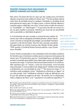 31NASCIDOS LIVRES E IGUAIS
POSIÇÕES TOMADAS PELOS MECANISMOS DE
DIREITOS HUMANOS DAS NAÇÕES UNIDAS
Pelo menos 76 países têm leis em vigor que são usadas para criminalizar
relações consensuais entre adultos do mesmo sexo.54
Tais leis proíbem apenas
certos tipos de atividade sexual ou qualquer intimidade ou atividade sexual
entre pessoas do mesmo sexo. Em alguns casos, o idioma utilizado refere-se a
conceitos vagos e indefinidos, tais como “crimes contra a ordem da natureza”
ou “moralidade”, ou “libertinagem”.55
O que essas leis têm em comum é o
seu uso para assediar e processar indivíduos por causa de sua sexualidade
real ou percebida ou identidade de gênero.56
A criminalização do sexo privado e consensual entre adultos do
mesmo sexo viola as obrigações do Estado perante o direito interna-
cional, incluindo as obrigações de proteger a privacidade individual
e garantir a não discriminação. Esta tem sido a posição consistente
de especialistas em direitos humanos das Nações Unidas desde
1994, quando o Comitê de Direitos Humanos decidiu o caso Toonen
versus Austrália.
O caso Toonen correspondeu a uma contestação às leis do estado australiano
da Tasmânia que criminalizava condutas sexuais consensuais entre pessoas de
mesmo sexo. O Comitê achou que era “incontestável que a atividade sexual
privada e consentida entre adultos fosse coberta pelo conceito de ‘privacidade’”
nos termos do artigo 17 do Pacto Internacional sobre Direitos Civis e Políticos.
Não importava que o Sr. Toonen, o autor da comunicação, nunca houvesse
sido processado. A mera existência do código penal “interfere continuamente
e diretamente com a privacidade do autor.”57
Nos termos do artigo 17, os
indivíduos estão protegidos contra “interferências arbitrárias ou ilegais” na
sua vida privada. Uma “interferência arbitrária” pode ser definida por uma
lei que não atenda às exigências de estar “de acordo com as disposições,
metas e objetivos do Pacto” e ser “razoável em circunstâncias específicas.”58
54 “Homofobia patrocinada pelo Estado: uma pesquisa mundial sobre as leis que criminalizam atos sexuais
entre adultos”, Associação Internacional de Lésbicas, Gays, Bissexuais, Transgêneros e Intersexo (ILGA),
Bruxelas, Maio 2011, p. 9.
55 Ver A/HRC/10/21/Add.3, par. 56-58.
56 Essas leis podem também ser usadas na “limpeza social”. Ver, por exemplo, E/CN.4/1995/111, par.
49, e E/CN.4/2005/7, par.71.
57  Toonen versus Austrália, Comissão de Direitos Humanos Comunicação nº 488/1992, CCPR/
C/50/D/488/1992, 04 de abril de 1994, par. 8.2.
58 Comitê de Direitos Humanos, Comentário Geral nº 16 (O direito ao respeito da vida privada, da família,
do lar e da correspondência, e proteção da honra e da reputação).
Pelo menos 76 	
países possuem leis em
vigor usadas para 	
criminalizar relações
consensuais entre 	
adultos do mesmo sexo.
 