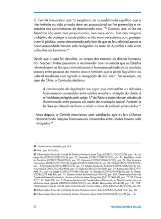 32 NASCIDOS LIVRES E IGUAIS
O Comitê interpretou que “a exigência de razoabilidade significa que a
interferência na vida privada deve ser proporcional ao fim pretendido e ne-
cessária nas circunstâncias de determinado caso.”59
Concluiu que as leis na
Tasmânia não eram nem proporcionais, nem necessárias. Elas não atingiam
o objetivo de proteger a saúde pública e não eram necessárias para proteger
a moral pública, como demonstrado pelo fato de que as leis criminalizando a
homossexualidade haviam sido revogadas no resto da Austrália e não eram
aplicadas na Tasmânia.60
Desde que o caso foi decidido, os corpos dos tratados de direitos humanos
das Nações Unidas passaram a recomendar com insistência que os Estados
reformulassem as leis que criminalizavam a homossexualidade ou as condutas
sexuais entre pessoas do mesmo sexo e também que o poder legislativo ou
judicial recebesse com agrado a revogação de tais leis.61
Por exemplo, no
caso do Chile, a Comissão declarou:
A continuação da legislação em vigor que criminaliza as relações
homossexuais consentidas entre adultos envolve a violação do direito à
privacidade protegida pelo artigo 17 do Pacto e pode reforçar atitudes de
discriminação entre pessoas em razão da orientação sexual. Portanto: a
lei deve ser alterada de forma a abolir o crime de sodomia entre adultos.62
Anos depois, o Comitê mencionou com satisfação que as leis chilenas
criminalizando relações homossexuais consentidas entre adultos haviam sido
revogadas.63
59 Toonen versus Austrália, par. 8.3.
60 Ibid., par. 8.5 e 8.6.
61 Observações finais do Comitê de Direitos Humanos sobre Togo (CCPR/C/TGO/CO/4), par. 14; Uz-
bequistão (CCPR/C/UZB/CO/3), par. 22; Granada (CCPR/C/GRC/CO/1), par. 21; República Unida
da Tanzânia (CCPR/C/TZA/CO/4), par. 22; Botsuana (CCPR/C/BWA/CO/1), par. 22: São Vicente e
Granadinas (CCPR/C/VCT/CO/2); Argélia (CCPR/C/DZA/CO/3), par. 26; Chile (CCPR/C/CHL/CO/5),
par. 16; Barbados (CCPR/C/BRB/CO/3), par. 13; Estados Unidos da América (CCPR/C/USA/CO/3), par.
9; Quênia (CCPR/C/CO/83/KEN), par. 27; Egito (CCPR/CO/76/EGY), par. 19; Romênia (CCPR/C/79/
Add.111), par. 16; Lesoto (CCPR/C/79/Add.106), par. 13; Equador (CCPR/C/79/Add.92), par. 8; Chipre,
(CCPR/C/79 Add.88), par. 11; Estados Unidos da América (A/50/40), par. 287. Observações finais do
Comitê de Direitos Econômicos, Sociais e Culturais sobre Quirguistão (E/C.12/Add.49), par. 17, 30; Chipre
(E/C.12/1/Add.28), par. 7. Observações finais do Comitê sobre a Eliminação da Discriminação contra as
Mulheres sobre Uganda (CEDAW/C/UGA/CO/7), par. 43-44; Quirguistão (A/54/38), par. 127, 128.
Observações finais do Comitê sobre os Direitos da Criança sobre o Chile (CRC/C/CHL/CO/3), par. 29.
62 Observações finais do Comitê de Direitos Humanos sobre Chile (CCPR/C/79/Add.104), par. 20.
63 Observações finais do Comitê de Direitos Humanos sobre Chile (CCPR/C/CHL/CO/5), par. 16.
 