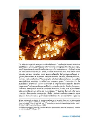 34 NASCIDOS LIVRES E IGUAIS
Os relatores especiais e os grupos de trabalho do Conselho de Direitos Humanos
das Nações Unidas, conhecidos coletivamente como procedimentos especiais,
têm frequentemente manifestado preocupação a respeito da criminalização
de relacionamentos sexuais entre pessoas do mesmo sexo. Eles chamaram
atenção para as maneiras como a criminalização da homossexualidade le-
gitima preconceitos e expõe as pessoas a crimes de ódio, abusos policiais,
tortura e violência familiar.69
Por exemplo, a Relatora Especial sobre execuções
extrajudiciais, sumárias ou arbitrárias observou que a “criminalização de
questões de orientação sexual” aumentam a estigmatização social e deixam
as pessoas “mais vulneráveis à violência e aos abusos dos direitos humanos,
incluindo ameaças de morte e violações do direito à vida, que muitas vezes
são cometidos em um clima de impunidade.”70
Quando Burundi estava em
processo de considerar um projeto de lei criminalizando atos sexuais entre
pessoas do mesmo sexo, quatro dos mandatários dos procedimentos especiais
69  Ver, por exemplo, o relatório do Representante Especial do Secretário Geral para os defensores de
direitos humanos (E/CN.4/2002/16/Add.1), par. 154; Relatório da Relatora Especial sobre a violência
contra as mulheres (E/CN.4/1999/68), par. 15. Ver também, os relatórios do Relator Especial sobre tortura:
C/CN.4/2002/76; e A/56/156, par. 18-25.
70 Relatório da Relatora Especial da Comissão de Direitos Humanos sobre execuções extrajudiciais, sumárias
ou arbitrárias (A/57/138), par. 37.
 