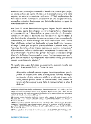 35NASCIDOS LIVRES E IGUAIS
enviaram uma carta conjunta exortando o Senado a reconhecer que o projeto
de lei era contrário ao regime internacional de direitos humanos, teria efeito
negativo nos esforços nacionais de combate ao HIV/Aids e colocaria os de-
fensores dos direitos humanos das pessoas LGBT em uma posição vulnerável,
como alvos potenciais de ataques e atos de intimidação tanto por parte de
autoridades como do povo.71
Em 5 dos 76 países, bem como em algumas regiões de pelo menos dois
outros países, a pena de morte pode ser aplicada para ofensas relacionadas
à homossexualidade.72
Além do fato de que a criminalização da conduta
consensual entre pessoas do mesmo sexo viola os direitos à privacidade e à
não discriminação, a imposição da pena de morte dá origem a uma violação
independente, nos termos do artigo 6 do Pacto Internacional sobre Direitos
Civis e Políticos e artigo 3 da Declaração Universal dos Direitos Humanos.
O artigo 6 prevê que, nos países que não aboliram a pena de morte, uma
“sentença de morte pode ser imposta apenas para os crimes mais graves.”
Ofensas sexuais, incluindo conduta sexual entre pessoas do mesmo sexo, não
se qualificam como “os crimes mais graves”. Resoluções sucessivas da antiga
Comissão de Direitos Humanos pediam que os Estados assegurassem que “a
pena de morte não fosse imposta para atos não violentos como (...) as relações
sexuais consentidas entre adultos”.73
O trabalho dos corpos do tratado e procedimentos especiais ressalta este
princípio.74
A respeito do Sudão, o Comitê declarou:
A imposição no Estado membro da pena de morte por ofensas que não
podem ser caracterizadas como as mais graves, incluindo fraude por
funcionários oficiais, roubo com violência e tráfico de drogas, assim
como práticas que não devem ser criminalizadas, como cometer um
terceiro ato homossexual e sexo ilícito, é incompatível com o artigo 6
do Pacto.75
71 Relatório do Relator Especial sobre os defensores dos direitos humanos (A/HRC/10/12/Add.1), par. 353.
72  Os cinco países são República Islâmica do Irã, Mauritânia, Arábia Saudita, Sudão e Iêmen. Ver “Ho-
mofobia patrocinada pelo Estado: uma pesquisa mundial sobre as leis que criminalizam atos sexuais entre
adultos”, da ILGA, Bruxelas, Maio de 2011, p. 10.
73  Comissão sobre as Resoluções dos Direitos Humanos (sobre a questão da pena de morte): E/CN.4/
RES/2005/59, em par. 5; E/CN.4/RES/2004/67, par. 4; E/CN.4/RES/2003/67, par. 4; E/CN.4/
RES/2002/77, par. 4.
74 Observações finais do Comitê de Direitos Humanos no Sudão (CCPR/C/79/Add.85), par. 8. Relatórios
da Relatora Especial sobre execuções extrajudiciais, sumárias ou arbitrárias: A/HRC/14/24/Add.1,
par. 450-451; E/CN.4/2006/53/Add.2, par.2; E/CN.4/2006/53/Add.4, par. 26, 35, 37, 104; E/
CN.4/2002/74, par. 65.
75 Observações finais do Comitê de Direitos Humanos sobre o Sudão (CCPR/C/SDN/CO/3), par. 19.
 