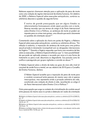 36 NASCIDOS LIVRES E IGUAIS
Relatores especiais chamaram atenção para a aplicação da pena de morte
como uma violação do regime internacional de direitos humanos. Em relatório
de 2000, a Relatora Especial sobre execuções extrajudiciais, sumárias ou
arbitrárias descreve a questão da seguinte forma:
É motivo de grande preocupação que em alguns Estados os
relacionamentos homossexuais ainda sejam punidos com a morte.
Deve-se recordar que nos termos do artigo 6 do Pacto Internacional
sobre Direitos Civis e Políticos, as sentenças de morte só podem ser
impostas para os crimes mais graves, uma cláusula que exclui claramente
as questões de orientação sexual.76
Comentando sobre a aplicação da charia em partes da Nigéria, a Relatora
Especial sobre execuções extrajudiciais, sumárias ou arbitrárias afirmou: “Em
relação à sodomia, a imposição da sentença de morte para uma prática
sexual privada é claramente incompatível com as obrigações internacionais
da Nigéria.”77
Quando a Nigéria respondeu que havia uma moratória de fato
sobre as execuções, a Relatora Especial enfatizou que “a ‘mera possibilidade’
de que pode ser aplicada ameaça o acusado por anos e é uma forma de
tratamento ou pena cruel, desumana ou degradante. Sua posição como lei
justifica a perseguição por grupos vigilantes e convida ao abuso.”78
O Relator Especial sobre o direito de todos ao gozo do mais alto nível al-
cançável de saúde física e mental, em seu relatório de 2010 para o Conselho
de Direitos Humanos, declara:
O Relator Especial acredita que a imposição da pena de morte para
a conduta consensual entre pessoas do mesmo sexo não é apenas
inescrupulosa, mas representa ainda a privação arbitrária da vida,
constituindo uma violação do direito à vida, reconhecido no artigo 6
do Pacto Internacional sobre Direitos Civis e Políticos.79
Outra preocupação que surge no contexto da criminalização da conduta sexual
entre pessoas do mesmo sexo é a prisão e detenção em razão da orientação
76 Relatório da Relatora Especial sobre execuções extrajudiciais, sumárias ou arbitrárias (E/CN.4/2000/3),
par. 57.
77 Relatório da Relatora Especial sobre execuções extrajudiciais, sumárias ou arbitrárias (E/CN.4/2006/53/
Add.4), par. 37.
78  Relatório da Relatora Especial sobre execuções extrajudiciais, sumárias ou arbitrárias (A/HRC/8/3/
Add.3) par. 76.
79 Relatório do Relator Especial sobre o direito de toda pessoa de desfrutar o mais elevado nível de saúde
física e mental (A/HRC/14/20), par. 20.
 