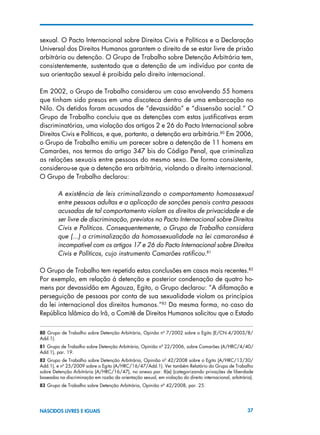 37NASCIDOS LIVRES E IGUAIS
sexual. O Pacto Internacional sobre Direitos Civis e Políticos e a Declaração
Universal dos Direitos Humanos garantem o direito de se estar livre de prisão
arbitrária ou detenção. O Grupo de Trabalho sobre Detenção Arbitrária tem,
consistentemente, sustentado que a detenção de um indivíduo por conta de
sua orientação sexual é proibida pelo direito internacional.
Em 2002, o Grupo de Trabalho considerou um caso envolvendo 55 homens
que tinham sido presos em uma discoteca dentro de uma embarcação no
Nilo. Os detidos foram acusados de “devassidão” e “dissensão social.” O
Grupo de Trabalho concluiu que as detenções com estas justificativas eram
discriminatórias, uma violação dos artigos 2 e 26 do Pacto Internacional sobre
Direitos Civis e Políticos, e que, portanto, a detenção era arbitrária.80
Em 2006,
o Grupo de Trabalho emitiu um parecer sobre a detenção de 11 homens em
Camarões, nos termos do artigo 347 bis do Código Penal, que criminaliza
as relações sexuais entre pessoas do mesmo sexo. De forma consistente,
considerou-se que a detenção era arbitrária, violando o direito internacional.
O Grupo de Trabalho declarou:
A existência de leis criminalizando o comportamento homossexual
entre pessoas adultas e a aplicação de sanções penais contra pessoas
acusadas de tal comportamento violam os direitos de privacidade e de
ser livre de discriminação, previstos no Pacto Internacional sobre Direitos
Civis e Políticos. Consequentemente, o Grupo de Trabalho considera
que (...) a criminalização da homossexualidade na lei camaronêsa é
incompatível com os artigos 17 e 26 do Pacto Internacional sobre Direitos
Civis e Políticos, cujo instrumento Camarões ratificou.81
O Grupo de Trabalho tem repetido estas conclusões em casos mais recentes.82
Por exemplo, em relação à detenção e posterior condenação de quatro ho-
mens por devassidão em Agouza, Egito, o Grupo declarou: “A difamação e
perseguição de pessoas por conta de sua sexualidade violam os princípios
da lei internacional dos direitos humanos.”83
Da mesma forma, no caso da
República Islâmica do Irã, o Comitê de Direitos Humanos solicitou que o Estado
80  Grupo de Trabalho sobre Detenção Arbitrária, Opinão nº 7/2002 sobre o Egito (E/CN.4/2003/8/
Add.1).
81 Grupo de Trabalho sobre Detenção Arbitrária, Opinião nº 22/2006, sobre Camarões (A/HRC/4/40/
Add.1), par. 19.
82  Grupo de Trabalho sobre Detenção Arbitrária, Opinião nº 42/2008 sobre o Egito (A/HRC/13/30/
Add.1), e nº 25/2009 sobre o Egito (A/HRC/16/47/Add.1). Ver também Relatório do Grupo de Trabalho
sobre Detenção Arbitrária (A/HRC/16/47), no anexo par. 8(e) (categorizando privações de liberdade
baseadas na discriminação em razão da orientação sexual, em violação do direito internacional, arbitrária).
83 Grupo de Trabalho sobre Detenção Arbitrária, Opinião nº 42/2008, par. 25.
 