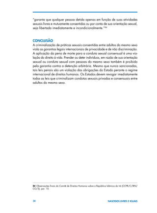 38 NASCIDOS LIVRES E IGUAIS
“garanta que qualquer pessoa detida apenas em função de suas atividades
sexuais livres e mutuamente consentidas ou por conta de sua orientação sexual,
seja libertada imediatamente e incondicionalmente.”84
ConclusÃO
A criminalização de práticas sexuais consentidas entre adultos do mesmo sexo
viola as garantias legais internacionais de privacidade e de não discriminação.
A aplicação da pena de morte para a conduta sexual consensual é uma vio-
lação do direito à vida. Prender ou deter indivíduos, em razão de sua orientação
sexual ou conduta sexual com pessoas do mesmo sexo também é proibido
pela garantia contra a detenção arbitrária. Mesmo que nunca sancionadas,
tais leis penais são um violação das obrigações do Estado perante o regime
internacional de direitos humanos. Os Estados devem revogar imediatamente
todas as leis que criminalizam condutas sexuais privadas e consensuais entre
adultos do mesmo sexo.
84 Observações finais do Comitê de Direitos Humanos sobre a República Islâmica do Irã (CCPR/C/IRN/
CO/3), par. 10.
 