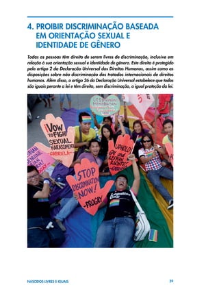 39NASCIDOS LIVRES E IGUAIS
4. PROIBIR DISCRIMINAÇÃO BASEADA
	 EM ORIENTAÇÃO SEXUAL E
	 IDENTIDADE DE GÊNERO
Todas as pessoas têm direito de serem livres de discriminação, inclusive em
relação à sua orientação sexual e identidade de gênero. Este direito é protegido
pelo artigo 2 da Declaração Universal dos Direitos Humanos, assim como as
disposições sobre não discriminação dos tratados internacionais de direitos
humanos. Além disso, o artigo 26 da Declaração Universal estabelece que todos
são iguais perante a lei e têm direito, sem discriminação, a igual proteção da lei.
 