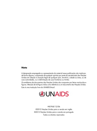 Nota
A designação empregada e a apresentação do material nessa publicação não implicam,
de forma alguma, a expressão de qualquer opinião por parte do secretariado das Nações
Unidas em relação à situação legal de qualquer país, território, cidade ou área, ou de
suas autoridades, ou à delimitação de suas fronteiras ou limites.
Os emblemas de documentos das Nações Unidas são compostos por letras maiúsculas e
figuras. Menção de tal figura indica uma referência a um documento das Nações Unidas.
Esta é uma tradução livre do UNAIDS Brasil.
HR/PUB/12/06
©2012 Nações Unidas para a versão em inglês
©2013 Nações Unidas para a versão em português
Todos os direitos reservados
 