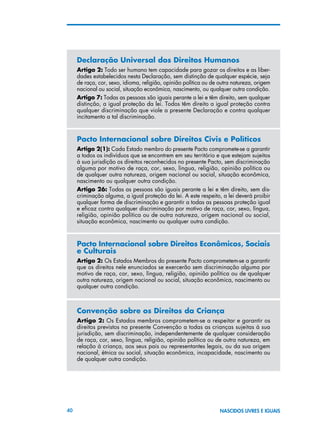 40 NASCIDOS LIVRES E IGUAIS
Declaração Universal dos Direitos Humanos
Artigo 2: Todo ser humano tem capacidade para gozar os direitos e as liber-
dades estabelecidos nesta Declaração, sem distinção de qualquer espécie, seja
de raça, cor, sexo, idioma, religião, opinião política ou de outra natureza, origem
nacional ou social, situação econômica, nascimento, ou qualquer outra condição.
Artigo 7: Todas as pessoas são iguais perante a lei e têm direito, sem qualquer
distinção, a igual proteção da lei. Todos têm direito a igual proteção contra
qualquer discriminação que viole a presente Declaração e contra qualquer
incitamento a tal discriminação.
Pacto Internacional sobre Direitos Civis e Políticos
Artigo 2(1): Cada Estado membro do presente Pacto compromete-se a garantir
a todos os indivíduos que se encontrem em seu território e que estejam sujeitos
à sua jurisdição os direitos reconhecidos no presente Pacto, sem discriminação
alguma por motivo de raça, cor, sexo, língua, religião, opinião política ou
de qualquer outra natureza, origem nacional ou social, situação econômica,
nascimento ou qualquer outra condição.
Artigo 26: Todas as pessoas são iguais perante a lei e têm direito, sem dis-
criminação alguma, a igual proteção da lei. A este respeito, a lei deverá proibir
qualquer forma de discriminação e garantir a todas as pessoas proteção igual
e eficaz contra qualquer discriminação por motivo de raça, cor, sexo, língua,
religião, opinião política ou de outra natureza, origem nacional ou social,
situação econômica, nascimento ou qualquer outra condição.
Pacto Internacional sobre Direitos Econômicos, Sociais
e Culturais
Artigo 2: Os Estados Membros do presente Pacto comprometem-se a garantir
que os direitos nele enunciados se exercerão sem discriminação alguma por
motivo de raça, cor, sexo, língua, religião, opinião política ou de qualquer
outra natureza, origem nacional ou social, situação econômica, nascimento ou
qualquer outra condição.
Convenção sobre os Direitos da Criança
Artigo 2: Os Estados membros comprometem-se a respeitar e garantir os
direitos previstos na presente Convenção a todas as crianças sujeitas à sua
jurisdição, sem discriminação, independentemente de qualquer consideração
de raça, cor, sexo, língua, religião, opinião política ou de outra natureza, em
relação à criança, aos seus pais ou representantes legais, ou da sua origem
nacional, étnica ou social, situação econômica, incapacidade, nascimento ou
de qualquer outra condição.
 