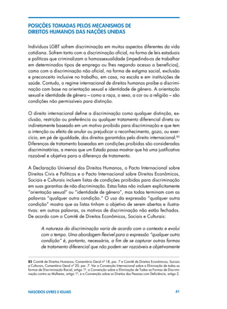 41NASCIDOS LIVRES E IGUAIS
POSIÇÕES TOMADAS PELOS MECANISMOS DE
DIREITOS HUMANOS DAS NAÇÕES UNIDAS
Indivíduos LGBT sofrem discriminação em muitos aspectos diferentes da vida
cotidiana. Sofrem tanto com a discriminação oficial, na forma de leis estaduais
e políticas que criminalizam a homossexualidade (impedindo-os de trabalhar
em determinados tipos de emprego ou lhes negando acesso a benefícios),
como com a discriminação não oficial, na forma de estigma social, exclusão
e preconceito inclusive no trabalho, em casa, na escola e em instituições de
saúde. Contudo, o regime internacional de direitos humanos proíbe a discrimi-
nação com base na orientação sexual e identidade de gênero. A orientação
sexual e identidade de gênero – como a raça, o sexo, a cor ou a religião – são
condições não permissíveis para distinção.
O direito internacional define a discriminação como qualquer distinção, ex-
clusão, restrição ou preferência ou qualquer tratamento diferencial direta ou
indiretamente baseado em um motivo proibido para discriminação e que tem
a intenção ou efeito de anular ou prejudicar o reconhecimento, gozo, ou exer-
cício, em pé de igualdade, dos direitos garantidos pelo direito internacional.85
Diferenças de tratamento baseadas em condições proibidas são consideradas
discriminatórias, a menos que um Estado possa mostrar que há uma justificativa
razoável e objetiva para a diferença de tratamento.
A Declaração Universal dos Direitos Humanos, o Pacto Internacional sobre
Direitos Civis e Políticos e o Pacto Internacional sobre Direitos Econômicos,
Sociais e Culturais incluem listas de condições proibidas para discriminação
em suas garantias de não discriminação. Estas listas não incluem explicitamente
“orientação sexual” ou “identidade de gênero”, mas todas terminam com as
palavras “qualquer outra condição.” O uso da expressão “qualquer outra
condição” mostra que as listas tinham o objetivo de serem abertas e ilustra-
tivas: em outras palavras, os motivos de discriminação não estão fechados.
De acordo com o Comitê de Direitos Econômicos, Sociais e Culturais:
A natureza da discriminação varia de acordo com o contexto e evolui
com o tempo. Uma abordagem flexível para a expressão “qualquer outra
condição” é, portanto, necessária, a fim de se capturar outras formas
de tratamento diferencial que não podem ser razoáveis e objetivamente
85 Comitê de Direitos Humanos, Comentário Geral nº 18, par. 7 e Comitê de Direitos Econômicos, Sociais
e Culturais, Comentário Geral nº 20, par. 7. Ver a Convenção Internacional sobre a Eliminação de todas as
formas de Discriminação Racial, artigo 1º, a Convenção sobre a Eliminação de Todas as Formas de Discrimi-
nação contra as Mulheres, artigo 1º, e a Convenção sobre os Direitos das Pessoas com Deficiência, artigo 2.
 