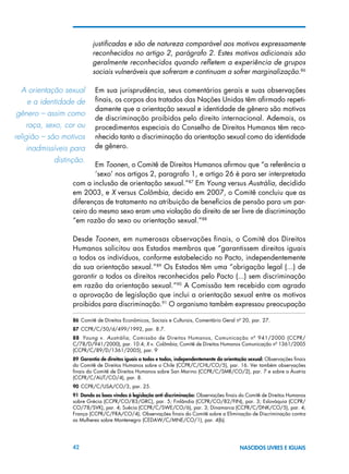 42 NASCIDOS LIVRES E IGUAIS
justificadas e são de natureza comparável aos motivos expressamente
reconhecidos no artigo 2, parágrafo 2. Estes motivos adicionais são
geralmente reconhecidos quando refletem a experiência de grupos
sociais vulneráveis que sofreram e continuam a sofrer marginalização.86
Em sua jurisprudência, seus comentários gerais e suas observações
finais, os corpos dos tratados das Nações Unidas têm afirmado repeti-
damente que a orientação sexual e identidade de gênero são motivos
de discriminação proibidos pelo direito internacional. Ademais, os
procedimentos especiais do Conselho de Direitos Humanos têm reco-
nhecido tanto a discriminação da orientação sexual como da identidade
de gênero.
Em Toonen, o Comitê de Direitos Humanos afirmou que “a referência a
‘sexo’ nos artigos 2, paragrafo 1, e artigo 26 é para ser interpretada
com a inclusão de orientação sexual.”87
Em Young versus Austrália, decidido
em 2003, e X versus Colômbia, decido em 2007, o Comitê concluiu que as
diferenças de tratamento na atribuição de benefícios de pensão para um par-
ceiro do mesmo sexo eram uma violação do direito de ser livre de discriminação
“em razão do sexo ou orientação sexual.”88
Desde Toonen, em numerosas observações finais, o Comitê dos Direitos
Humanos solicitou aos Estados membros que “garantissem direitos iguais
a todos os indivíduos, conforme estabelecido no Pacto, independentemente
da sua orientação sexual.”89
Os Estados têm uma “obrigação legal (...) de
garantir a todos os direitos reconhecidos pelo Pacto (...) sem discriminação
em razão da orientação sexual.”90
A Comissão tem recebido com agrado
a aprovação de legislação que inclui a orientação sexual entre os motivos
proibidos para discriminação.91
O organismo também expressou preocupação
86 Comitê de Direitos Econômicos, Sociais e Culturais, Comentário Geral nº 20, par. 27.
87 CCPR/C/50/d/499/1992, par. 8.7.
88  Young v. Austrália, Comissão de Direitos Humanos, Comunicação nº 941/2000 (CCPR/
C/78/D/941/2000), par. 10.4; X v. Colômbia, Comitê de Direitos Humanos Comunicação nº 1361/2005
(CCPR/C/89/D/1361/2005), par. 9
89 Garantia de direitos iguais a todos e todas, independentemente da orientação sexual: Observações finais
do Comitê de Direitos Humanos sobre o Chile (CCPR/C/CHL/CO/5), par. 16. Ver também observações
finais do Comitê de Direitos Humanos sobre San Marino (CCPR/C/SMR/CO/2), par. 7 e sobre a Áustria
(CCPR/C/AUT/CO/4), par. 8.
90 CCPR/C/USA/CO/3, par. 25.
91 Dando as boas vindas à legislação anti discriminação: Observações finais do Comitê de Direitos Humanos
sobre Grécia (CCPR/CO/83/GRC), par. 5; Finlândia (CCPR/CO/82/FIN), par. 3; Eslováquia (CCPR/
CO/78/SVK), par. 4; Suécia (CCPR/C/SWE/CO/6), par. 3; Dinamarca (CCPR/C/DNK/CO/5), par. 4;
França (CCPR/C/FRA/CO/4); Observações finais do Comitê sobre a Eliminação de Discriminação contra
as Mulheres sobre Montenegro (CEDAW/C/MNE/CO/1), par. 4(b).
A orientação sexual
e a identidade de   
gênero – assim como
raça, sexo, cor ou
religião – são motivos
inadmissíveis para   
distinção.
 