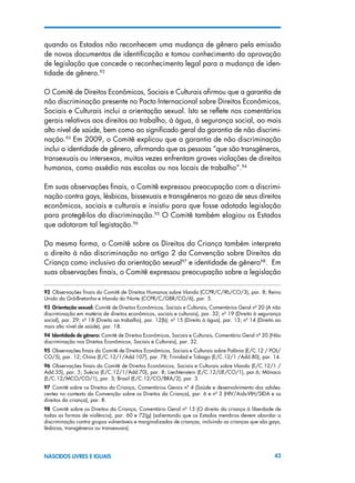 43NASCIDOS LIVRES E IGUAIS
quando os Estados não reconhecem uma mudança de gênero pela emissão
de novos documentos de identificação e tomou conhecimento da aprovação
de legislação que concede o reconhecimento legal para a mudança de iden-
tidade de gênero.92
O Comitê de Direitos Econômicos, Sociais e Culturais afirmou que a garantia de
não discriminação presente no Pacto Internacional sobre Direitos Econômicos,
Sociais e Culturais inclui a orientação sexual. Isto se reflete nos comentários
gerais relativos aos direitos ao trabalho, à água, à segurança social, ao mais
alto nível de saúde, bem como ao significado geral da garantia de não discrimi-
nação.93
Em 2009, o Comitê explicou que a garantia de não discriminação
inclui a identidade de gênero, afirmando que as pessoas “que são transgêneros,
transexuais ou intersexos, muitas vezes enfrentam graves violações de direitos
humanos, como assédio nas escolas ou nos locais de trabalho”.94
Em suas observações finais, o Comitê expressou preocupação com a discrimi-
nação contra gays, lésbicas, bissexuais e transgêneros no gozo de seus direitos
econômicos, sociais e culturais e insistiu para que fosse adotada legislação
para protegê-los da discriminação.95
O Comitê também elogiou os Estados
que adotaram tal legistação.96
Da mesma forma, o Comitê sobre os Direitos da Criança também interpreta
o direito à não discriminação no artigo 2 da Convenção sobre Direitos da
Criança como inclusivo da orientação sexual97
e identidade de gênero98
. Em
suas observações finais, o Comitê expressou preocupação sobre a legislação
92 Observações finais do Comitê de Direitos Humanos sobre Irlanda (CCPR/C/IRL/CO/3), par. 8; Reino
Unido da Grã-Bretanha e Irlanda do Norte (CCPR/C/GBR/CO/6), par. 5.
93 Orientação sexual: Comitê de Direitos Econômicos, Sociais e Culturais, Comentários Geral nº 20 (A não
discriminação em matéria de direitos econômicos, sociais e culturais), par. 32; nº 19 (Direito à segurança
social), par. 29; nº 18 (Direito ao trabalho), par. 12(b); nº 15 (Direito à água), par. 13; nº 14 (Direito ao
mais alto nível de saúde), par. 18.
94 Identidade de gênero: Comitê de Direitos Econômicos, Sociais e Culturais, Comentário Geral nº 20 (Não
discriminação nos Direitos Econômicos, Sociais e Culturais), par. 32.
95 Observações finais do Comitê de Direitos Econômicos, Sociais e Culturais sobre Polônia (E/C.12 / POL/
CO/5), par. 12; China (E/C.12/1/Add.107), par. 78; Trinidad e Tobago (E/C.12/1 /Add.80), par. 14.
96 Observações finais do Comitê de Direitos Econômicos, Sociais e Culturais sobre Irlanda (E/C.12/1 /
Add.35), par. 5; Suécia (E/C.12/1/Add.70), par. 8; Liechtenstein (E/C.12/LIE/CO/1), par.6; Mônaco
(E/C.12/MCO/CO/1), par. 3; Brasil (E/C.12/CO/BRA/2), par. 3.
97  Comitê sobre os Direitos da Criança, Comentários Gerais nº 4 (Saúde e desenvolvimento dos adoles-
centes no contexto da Convenção sobre os Direitos da Criança), par. 6 e nº 3 (HIV/Aids-VIH/SIDA e os
direitos da criança), par. 8.
98  Comitê sobre os Direitos da Criança, Comentário Geral nº 13 (O direito da criança à liberdade de
todas as formas de violência), par. 60 e 72(g) (salientando que os Estados membros devem abordar a
discriminação contra grupos vulneráveis e marginalizados de crianças, incluindo as crianças que são gays,
lésbicas, transgêneros ou transexuais).
 