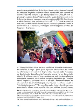 44 NASCIDOS LIVRES E IGUAIS
que não protege os indivíduos de discriminação em razão da orientação sexual
ou identidade de gênero e sobre os esforços inadequados para combater tal
discriminação.99
Por exemplo, no que diz respeito ao Reino Unido, o Comitê ex-
pressou preocupação de que “na prática, certos grupos de crianças, tais como
(...) crianças lésbicas, bissexuais, gays e transgêneros (LGBT) (...) continuem
a sofrer discriminação e estigmatização social.”100
O Comitê recomendou
que o Estado reforce sua conscientização e outra ação preventiva contra a
discriminação e, se necessário, adote ações afirmativas para o benefício de
tais grupos de crianças.
A Convenção contra a Tortura não inclui uma lista de motivos de discriminação.
Em vez disso, o artigo 1 prevê que a imposição intencional de dor severa
ou sofrimento por uma variedade de propósitos, incluindo razões “baseadas
na discriminação de qualquer tipo”, constitui tortura. No seu Comentário
Geral nº 2, o Comitê contra a Tortura explicou que a obrigação dos Estados
membros de prevenir a tortura inclui a obrigação de garantir que “suas leis
sejam, na prática, aplicadas a todas as pessoas”, independentemente de
uma variedade de características pessoais, incluindo “orientação sexual” e
“identidade transgênero.”101
Em suas observações finais, o Comitê expressou
preocupação sobre o abuso sexual e físico pela polícia e funcionários pri-
99 Observações finais do Comitê sobre os Direitos da Criança sobre Nova Zelândia (CRC/C/NZL/CO/3-
4), par. 25; Eslováquia (CRC/C/SVK/CO/2), par. 27; Malásia (CRC/C/MYS/CO/1), par. 31; China
(CRC/C/CHN/CO/2), par. 31; Ilha de Man, Reino Unido (CRC/C/15/Add.134), par. 22.
100  Observações finais do Comitê sobre os Direitos da Criança sobre o Reino Unido da Grã-Bretanha e
Irlanda do Norte (CRC/C/GBR/CP/4), par. 24-25.
101 Comitê contra a Tortura, Comentário Geral nº 2 (aplicação do artigo 2 pelos Estados membros), par. 21.
 