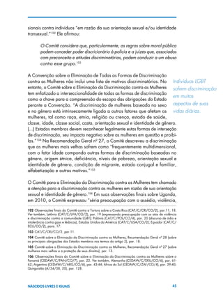 45NASCIDOS LIVRES E IGUAIS
sionais contra indivíduos “em razão da sua orientação sexual e/ou identidade
transexual.”102
Ele afirmou:
O Comitê considera que, particularmente, as regras sobre moral pública
podem conceder poder discricionário à polícia e a juízes que, associados
com preconceito e atitudes discriminatórias, podem conduzir a um abuso
contra esse grupo.103
A Convenção sobre a Eliminação de Todas as Formas de Discriminação
contra as Mulheres não inclui uma lista de motivos discriminatórios. No
entanto, o Comitê sobre a Eliminação da Discriminação contra as Mulheres
tem enfatizado a interseccionalidade de todas as formas de discriminação
como a chave para a compreensão do escopo das obrigações do Estado
perante a Convenção. “A discriminação de mulheres baseada no sexo
e no gênero está intrinsecamente ligada a outros fatores que afetam as
mulheres, tal como raça, etnia, religião ou crença, estado de saúde,
classe, idade, classe social, casta, orientação sexual e identidade de gênero.
(...) Estados membros devem reconhecer legalmente estas formas de interseção
de discriminação, seu impacto negativo sobre as mulheres em questão e proibi-
las.”104
Na Recomendação Geral nº 27, o Comitê descreveu a discriminação
que as mulheres mais velhas sofrem como “frequentemente multidimensional,
com o fator idade compondo outras formas de discriminação baseadas no
gênero, origem étnica, deficiência, níveis de pobreza, orientação sexual e
identidade de gênero, condição de migrante, estado conjugal e familiar,
alfabetização e outros motivos.”105
O Comitê para a Eliminação da Discriminação contra as Mulheres tem chamado
a atenção para a discriminação contra as mulheres em razão de sua orientação
sexual e identidade de gênero.106
Em suas observações finais sobre Uganda,
em 2010, o Comitê expressou “séria preocupação com o assédio, violência,
102 Observações finais do Comitê contra a Tortura sobre a Costa Rica (CAT/C/CRI/CO/2), par.11, 18.
Ver também, Letônia (CAT/C/LVA/CO/2), par. 19 (expressando preocupação com os atos de violência
e discriminação contra a comunidade LGBT); Polônia (CAT/C/POL/CO/4), par. 20 (discurso de ódio e
intolerância contra gays e lésbicas), Estados Unidos da América (CAT/C/USA/CO/2); Equador (CAT/C/
ECU/CO/2), para. 17.
103 CAT/C/CRI/CO/2, par.11.
104 Comitê sobre a Eliminação da Discriminação contra as Mulheres, Recomendação Geral nº 28 (sobre
as principais obrigações dos Estados membros nos termos do artigo 2), par. 18.
105 Comitê sobre a Eliminação da Discriminação contra as Mulheres, Recomendação Geral nº 27 (sobre
mulheres mais velhas e a proteção de seus direitos), par. 13.
106  Observações finais do Comitê sobre a Eliminação da Discriminação contra as Mulheres sobre o
Panamá (CEDAW/C/PAN/CO/7), par. 22. Ver também, Alemanha (CEDAW/C/DEU/CO/6), par. 61-
62; Argentina (CEDAW/C/ARG/CO/6), par. 43-44; África do Sul (CEDAW/C/ZAF/CO/4), par. 39-40;
Quirguistão (A/54/38, 20), par. 128.
Indivíduos LGBT 	
sofrem discriminação
em muitos 	
aspectos de suas
vidas diárias.
 