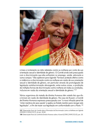 46 NASCIDOS LIVRES E IGUAIS
crimes e incitamento ao ódio relatados contra as mulheres por conta de sua
orientação sexual e identidade de gênero. O Comitê ainda está preocupado
com a discriminação que elas enfrentam no emprego, saúde, educação e
outros campos.” Eles apelaram para Uganda “fornecer proteção efetiva contra
a violência e a discriminação contra as mulheres em razão de sua orientação
sexual e identidade de gênero, em particular através da promulgação de
legislação antidiscriminação abrangendo, entre outras coisas, a proibição
de múltiplas formas de discriminação contra mulheres em todas as condições,
inclusive em razão da orientação sexual e identidade de gênero.”107
Vários organismos do tratado de direitos humanos têm notado leis que dis-
criminam em razão da identidade de gênero. No caso do Kuwait, o Comitê
de Direitos Humanos expressou preocupação com “a nova infração penal de
‘imitar membros do sexo oposto’ e apelou ao Estado membro para revogar esta
legislação”, a fim de trazer sua legislação em conformidade com o Pacto.108
107 Observações finais do Comitê sobre a Eliminação da Discriminação contra as Mulheres em Uganda
(CEDAW/C/UGA/CO/7), em par. 43-44.
108 Observações finais do Comitê de Direitos Humanos sobre o Kuwait (CCPR/C/KWT/CO/2), par. 30.
 