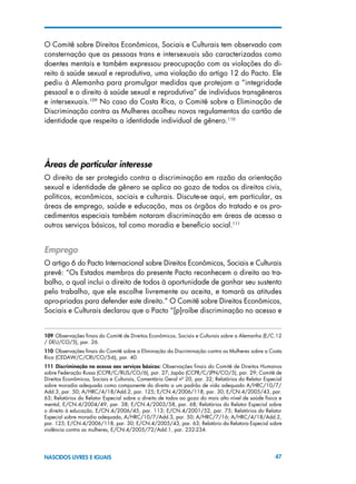 47NASCIDOS LIVRES E IGUAIS
O Comitê sobre Direitos Econômicos, Sociais e Culturais tem observado com
consternação que as pessoas trans e intersexuais são caracterizadas como
doentes mentais e também expressou preocupação com as violações do di-
reito à saúde sexual e reprodutiva, uma violação do artigo 12 do Pacto. Ele
pediu à Alemanha para promulgar medidas que protejam a “integridade
pessoal e o direito à saúde sexual e reprodutiva” de indivíduos transgêneros
e intersexuais.109
No caso da Costa Rica, o Comitê sobre a Eliminação de
Discriminação contra as Mulheres acolheu novos regulamentos do cartão de
identidade que respeita a identidade individual de gênero.110
Áreas de particular interesse
O direito de ser protegido contra a discriminação em razão da orientação
sexual e identidade de gênero se aplica ao gozo de todos os direitos civis,
políticos, econômicos, sociais e culturais. Discute-se aqui, em particular, as
áreas de emprego, saúde e educação, mas os órgãos do tratado e os pro-
cedimentos especiais também notaram discriminação em áreas de acesso a
outros serviços básicos, tal como moradia e benefício social.111
Emprego
O artigo 6 do Pacto Internacional sobre Direitos Econômicos, Sociais e Culturais
prevê: “Os Estados membros do presente Pacto reconhecem o direito ao tra-
balho, o qual inclui o direito de todos à oportunidade de ganhar seu sustento
pelo trabalho, que ele escolhe livremente ou aceita, e tomará as atitudes
apro-priadas para defender este direito.” O Comitê sobre Direitos Econômicos,
Sociais e Culturais declarou que o Pacto “[p]roíbe discriminação no acesso e
109 Observações finais do Comitê de Direitos Econômicos, Sociais e Culturais sobre a Alemanha (E/C.12
/ DEU/CO/5), par. 26.
110 Observações finais do Comitê sobre a Eliminação da Discriminação contra as Mulheres sobre a Costa
Rica (CEDAW/C/CRI/CO/5-6), par. 40.
111  Discriminação no acesso aos serviços básicos: Observações finais do Comitê de Direitos Humanos
sobre Federação Russa (CCPR/C/RUS/CO/6), par. 27; Japão (CCPR/C/JPN/CO/5), par. 29; Comitê de
Direitos Econômicos, Sociais e Culturais, Comentário Geral nº 20, par. 32; Relatórios do Relator Especial
sobre moradia adequada como componente do direito a um padrão de vida adequado A/HRC/10/7/
Add.3, par. 50; A/HRC/4/18/Add.2, par. 125; E/CN.4/2006/118, par. 30; E/CN.4/2005/43, par.
63; Relatórios do Relator Especial sobre o direito de todos ao gozo do mais alto nível de saúde física e
mental, E/CN.4/2004/49, par. 38; E/CN.4/2003/58, par. 68; Relatórios do Relator Especial sobre
o direito à educação, E/CN.4/2006/45, par. 113; E/CN.4/2001/52, par. 75; Relatórios do Relator
Especial sobre moradia adequada, A/HRC/10/7/Add.3, par. 50; A/HRC/7/16; A/HRC/4/18/Add.2,
par. 125; E/CN.4/2006/118, par. 30; E/CN.4/2005/43, par. 63; Relatório da Relatora Especial sobre
violência contra as mulheres, E/CN.4/2005/72/Add.1, par. 232-234.
 