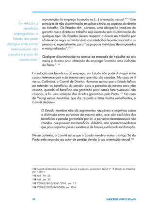 48 NASCIDOS LIVRES E IGUAIS
manutenção do emprego baseado na (...) orientação sexual.”112
Este
princípio de não discriminação se aplica a todos os aspectos do direito
ao trabalho. Os Estados têm, portanto, uma obrigação imediata de
garantir que o direito ao trabalho seja exercido sem discriminação de
qualquer tipo. Os Estados devem respeitar o direito ao trabalho por
abster-se de negar ou limitar acesso ao trabalho decente para todas as
pessoas e, especialmente, para “os grupos e indivíduos desamparados
e marginalizados”.113
Qualquer discriminação no acesso ao mercado de trabalho ou aos
meios e direitos para obtenção do emprego “constitui uma violação
do Pacto.”114
Em relação aos benefícios do emprego, um Estado não pode distinguir entre
casais heterossexuais e do mesmo sexo que não são casados. No caso de X
versus Colômbia, o Comitê de Direitos Humanos achou que o Estado falhou
ao estender os benefícios da pensão para o parceiro do mesmo sexo não
casado, quando tal benefício era garantido para casais heterossexuais não
casados, e foi uma violação dos direitos garantidos pelo Pacto.115
No caso
de Young versus Austrália, que diz respeito a fatos muitos semelhantes, o
Comitê declarou:
O Estado membro não dá argumentos razoáveis e objetivos sobre
a distinção entre parceiros do mesmo sexo, que são excluídos dos
benefícios e pensão garantidos por lei, e parceiros heterossexuais não
casados, que possuem tais benefícios. Ademais, não apresenta evidência
que possa apontar para a existência de fatores justificando tal distinção.
Nesse contexto, o Comitê acha que o Estado membro violou o artigo 26 do
Pacto pela negação ao autor de pensão devido à sua orientação sexual.116
112  Comitê de Direitos Econômicos, Sociais e Culturais, Comentário Geral nº 18 (direito ao trabalho),
par. 12(b)(1).
113 Ibid., Par. 23.
114 Ibid., par. 33.
115 CCPR/C/89/D/1361/2005, par. 7.2.
116 CCPR/C/78/D/941/2000, par. 10.4.
Em relação a	
benefícios	
empregatícios, o	
Estado não pode
distinguir entre casais
heterossexuais não
casados e casais do
mesmo sexo.
 
