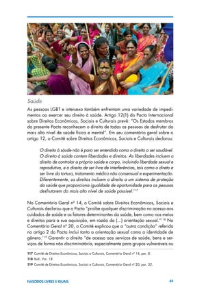 49NASCIDOS LIVRES E IGUAIS
Saúde
As pessoas LGBT e intersexo também enfrentam uma variedade de impedi-
mentos ao exercer seu direito à saúde. Artigo 12(1) do Pacto Internacional
sobre Direitos Econômicos, Sociais e Culturais prevê: “Os Estados membros
do presente Pacto reconhecem o direito de todas as pessoas de desfrutar do
mais alto nível de saúde física e mental”. Em seu comentário geral sobre o
artigo 12, o Comitê sobre Direitos Econômicos, Sociais e Culturais declarou:
O direito à sáude não é para ser entendido como o direito a ser saudável.
O direito à saúde contem liberdades e direitos. As liberdades incluem o
direito de controlar a própria saúde e corpo, incluindo liberdade sexual e
reprodutiva, e o direito de ser livre de interferências, tais como o direto a
ser livre da tortura, tratamento médico não consensual e experimentação.
Diferentemente, os direitos incluem o direito a um sistema de proteção
da saúde que proporciona igualdade de oportunidade para as pessoas
desfrutarem do mais alto nível de saúde possível.117
No Comentário Geral nº 14, o Comitê sobre Direitos Econômicos, Sociais e
Culturais declarou que o Pacto “proíbe qualquer discriminação no acesso aos
cuidados de saúde e os fatores determinantes da saúde, bem como nos meios
e direitos para a sua aquisição, em razão da (...) orientação sexual.”118
No
Comentário Geral nº 20, o Comitê explicou que a “outra condição” referida
no artigo 2 do Pacto inclui tanto a orientação sexual como a identidade de
gênero.119
Garantir o direito “de acesso aos serviços de saúde, bens e ser-
viços de forma não discriminatória, especialmente para grupos vulneráveis ou
117 Comitê de Direitos Econômicos, Sociais e Culturais, Comentário Geral nº 14, par. 8.
118 Ibid., Par. 18
119 Comitê de Direitos Econômicos, Sociais e Culturais, Comentário Geral nº 20, par. 32.
 
