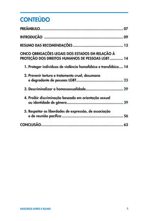 5NASCIDOS LIVRES E IGUAIS
ConTEÚDO
PREÂMBULO................................................................................. 07
INTRODUçÃO ............................................................................. 09
RESUMO DAS RECOMENDAÇÕES................................................. 13
CINCO OBRIGAçõES LEGAIS DOS ESTADOS EM RELAÇÃO À
PROTEÇÃO DOS direitos humanos de pessoas lgbt.............. 14
1. Proteger indivíduos de violência homofóbica e transfóbica..... 14
2. Prevenir tortura e tratamento cruel, desumano
e degradante de pessoas LGBT.............................................. 23
3. Descriminalizar a homossexualidade..................................... 29
4. Proibir discriminação baseada em orientação sexual
ou identidade de gênero....................................................... 39
5. Respeitar as liberdades de expressão, de associação
e de reunião pacífica............................................................ 56
CONCLUSÃO............................................................................... 63
 