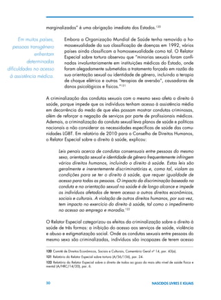 50 NASCIDOS LIVRES E IGUAIS
marginalizados” é uma obrigação imediata dos Estados.120
Embora a Organização Mundial de Saúde tenha removido a ho-
mossexualidade da sua classificação de doenças em 1992, vários
países ainda classificam a homossexualidade como tal. O Relator
Especial sobre tortura observou que “minorias sexuais foram confi-
nadas involuntariamente em instituições médicas do Estado, onde
foram alegadamente submetidas a tratamento forçado em razão da
sua orientação sexual ou identidade de gênero, incluindo a terapia
de choque elétrico e outras “terapias de aversão”, causadoras de
danos psicológicos e físicos.”121
A criminalização das condutas sexuais com o mesmo sexo afeta o direito à
saúde, porque impede que os indivíduos tenham acesso à assistência média
em decorrência do medo de que eles possam mostrar condutas criminosas,
além de reforçar a negação de serviços por parte de profissionais médicos.
Ademais, a criminalização da conduta sexual leva planos de saúde e políticas
nacionais a não considerar as necessidades específicas de saúde das comu-
nidades LGBT. Em relatório de 2010 para o Conselho de Direitos Humanos,
o Relator Especial sobre o direito à saúde, explicou:
Leis penais acerca de condutas consensuais entre pessoas do mesmo
sexo, orientação sexual e identidade de gênero frequentemente infringem
vários direitos humanos, incluindo o direito à saúde. Estas leis são
geralmente e inerentemente discriminatórias e, como tal, violam as
condições para se ter o direito à saúde, que requer igualdade de
acesso para todas as pessoas. O impacto da discriminação baseada na
conduta e na orientação sexual na saúde é de longo alcance e impede
os indivíduos afetados de terem acesso a outros direitos econômicos,
sociais e culturais. A violação de outros direitos humanos, por sua vez,
tem impacto no exercício do direito à saúde, tal como o impedimento
no acesso ao emprego e moradia.122
O Relator Especial categorizou os efeitos da criminalização sobre o direito à
saúde de três formas: a inibição do acesso aos serviços de saúde, violência
e abuso e estigmatização social. Onde as condutas sexuais entre pessoas do
mesmo sexo são criminalizadas, indivíduos são incapazes de terem acesso
120 Comitê de Direitos Econômicos, Sociais e Culturais, Comentário Geral nº 14, par. 43(a).
121 Relatório do Relator Especial sobre tortura (A/56/156), par. 24.
122  Relatório do Relator Especial sobre o direito de todos ao gozo do mais alto nível de saúde física e
mental (A/HRC/14/20), par. 6.
Em muitos países,	
pessoas transgênero
enfrentam	
determinadas	
dificuldades no acesso
à assistência médica.
 