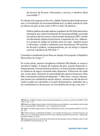 52 NASCIDOS LIVRES E IGUAIS
de serviços de fornecer informações e serviços a membros desta
comunidade.129
Em relação à lei proposta em Burundi, o Relator Especial sobre Saúde escreveu
que a criminalização da homossexualidade teria um efeito prejudicial sobre
os esforços do país na luta contra o HIV e a Aids. Ele declarou:
Políticas públicas de saúde relativas à epidemia do HIV/Aids demonstram
claramente que a descriminalização da homossexualidade, associada
aos esforços de luta contra a discriminação de pessoas LGBT, constitui
uma ferramenta substancial para barrar a expansão do vírus. Ademais,
se o projeto do código em questão entrar em vigor, impedirá acesso
a informação, cuidado e tratamento para homossexuais HIV positivos
em Burundi e poderia, consequentemente, por em perigo a resposta
nacional à epidemia do HIV/Aids.130
Comentários semelhantes foram feitos em relação à lei proposta na República
Democrática do Congo.131
Em muitos países, pessoas transgêneros enfrentam dificuldades no acesso à
assistência médica. A terapia de mudança de sexo, quando disponível, é,
frequentemente, financeiramente proibitiva e os financiamentos estaduais ou
as coberturas de seguro raramente estão disponíveis. Profissionais da saúde
são, muitas vezes, insensíveis às necessidades das pessoas transexuais e lhes
falta o treinamento profissional adequado.132
Além disso, crianças intersexo,
que nascem com características sexuais atípicas, costumam ser alvo de discrimi-
nação e podem ser submetidas a cirurgias desnecessárias, realizadas sem o
seu consentimento ou de seus pais, em uma tentativa de corrigir o seu sexo.133
129 Relatório da Relatora Especial sobre execuções extrajudiciais, sumárias ou arbitrárias (A/HRC/14/24
/Add.1), par. 1141.
130 Relatório do Relator Especial sobre o direito de toda pessoa de desfrutar o mais elevado nível de saúde
física e mental (A/HRC/14/20/Add.1), par. 14 (tradução não oficial).
131 Relatório do Relator Especial sobre o direito à liberdade de opinião e de expressão (A/HRC/17/27,27),
par. 675.
132  “Direitos Humanos e Identidade de Gênero”, do Conselho da Europa para os Direitos Humanos, de
2009, par. 3.3; “Prevenção e tratamento do HIV e outras infecções sexualmente transmissíveis”, Organização
Mundial de Saúde, pp. 30-31.
133 Observações finais do Comitê sobre a Eliminação da Discriminação contra as Mulheres sobre a Costa
Rica (CEDAW/C/CRI/CO/5-6), par. 40.
 