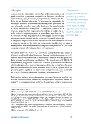 53NASCIDOS LIVRES E IGUAIS
Educação
A discriminação nas escolas e em outros ambientes educacionais
pode prejudicar gravemente a capacidade de jovens percebidos
como lésbicas, gays, bissexuais, transgêneros ou intersexo de des-
frutar de seu direito à educação. Em alguns casos, autoridades de
educação e escolas discriminam ativamente jovens por causa de
sua orientação sexual ou expressão de gênero, às vezes levando
à recusa de admissão ou expulsão.134
Além disso, jovens LGBT e
intersexo experimentam frequentemente violência e assédio na es-
cola, incluindo bullying por parte de seus colegas e professores.135
Confrontar este tipo de preconceito e intimidação requer esforços
concentrados por parte da escola e das autoridades de educação
e integração de princípios de não discriminação e diversidade nos currículos
e discursos escolares. Os meios de comunicação também têm um papel a
desempenhar, eliminando estereótipos negativos das pessoas LGBT, inclusive
em programas de televisão populares entre os jovens.
O Comitê de Direitos Humanos, o Comitê de Direitos Econômicos, Sociais e
Culturais e o Comitê sobre Direitos da Criança manifestaram preocupação
sobre a discriminação homofóbica nas escolas e pediram medidas para com-
bater atitudes homofóbicas e transfóbicas.136
De acordo com a UNESCO, “é
frequente nos playgrounds das escolas primárias que meninos considerados
afeminados por outros ou meninas cuja aparência ou comportamento sejam
percebidos como masculinizados, suportam provocações e, algumas vezes, os
primeiros golpes ligados à sua aparência e comportamento, vistos como falta
de adequação com a identidade de gênero heteronormativa.”137
Isolamento e estigma geram depressão e outros problemas de saúde e con-
tribuem para ociosidade, absentismo, crianças sendo forçadas a saírem da
escola138
e, em casos extremos, tentativas de suicídio ou suicídios propriamente
134 E/CN.4/2006/45, par. 113.
135 Ver, por exemplo, E/CN.4/2001/52, par. 75, e E/CN.4/2006/45, par. 113.
136 Ver, por exemplo, observações finais do Comitê de Direitos Humanos sobre o México (CCPR/C/MEX/
CO/5), par. 21; observações finais do Comitê de Direitos Econômicos, Sociais e Culturais sobre a Polônia
(E/C.12/POL/CO/5), par. 12-13; e Comentários Geral nº 3 do Comitê sobre os Direitos da Criança (CRC/
GC/2003/3), par. 8, nº 13 (CRC/C/GC/13), par. 60 e 72(g), e as Observações Finais do Comitê sobre
Nova Zelândia (CRC/C/NZL/CO/3-4), par. 25; Eslováquia (CRC/C/SVK/CO/2), par. 27-28, e Malásia
(CRC/C/MYS/CO/1), par. 31.
137 ”Consulta Internacional sobre o bullying homofóbico e assédio nas instituições de ensino”, UNESCO,
nota conceitual, julho de 2011. Ver também, “Respostas do setor da educação para o bullying homofóbico”,
UNESCO, 2012.
138 Ver, por exemplo, E/CN.4/2006/45, par. 113.
É frequente nos 	
playgrounds das escolas
primárias que meninos
considerados afeminados
ou meninas percebidas
como masculinizadas,
suportam provocações e,
algumas vezes, os 	
primeiros golpes.
 