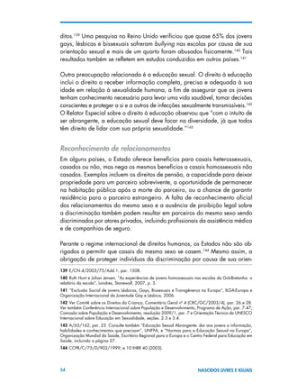 54 NASCIDOS LIVRES E IGUAIS
ditos.139
Uma pesquisa no Reino Unido verificiou que quase 65% dos jovens
gays, lésbicas e bissexuais sofreram bullying nas escolas por causa de sua
orientação sexual e mais de um quarto foram abusados fisicamente.140
Tais
resultados também se refletem em estudos conduzidos em outros países.141
Outra preocupação relacionada é a educação sexual. O direito à educação
inclui o direito a receber informação completa, precisa e adequada à sua
idade em relação à sexualidade humana, a fim de assegurar que os jovens
tenham conhecimento necessário para levar uma vida saudável, tomar decisões
conscientes e proteger a si e a outros de infecções sexualmente transmissíveis.142
O Relator Especial sobre o direito à educação observou que “com o intuito de
ser abrangente, a educação sexual deve focar na diversidade, já que todos
têm direito de lidar com sua própria sexualidade.”143
Reconhecimento de relacionamentos
Em alguns países, o Estado oferece benefícios para casais heterossexuais,
casados ou não, mas nega os mesmos benefícios a casais homossexuais não
casados. Exemplos incluem os direitos de pensão, a capacidade para deixar
propriedade para um parceiro sobrevivente, a oportunidade de permanecer
na habitação pública após a morte do parceiro, ou a chance de garantir
residência para o parceiro estrangeiro. A falta de reconhecimento oficial
dos relacionamentos do mesmo sexo e a ausência de proibição legal sobre
a discriminação também podem resultar em parceiros do mesmo sexo sendo
discriminados por atores privados, incluindo profissionais da assistência médica
e de companhias de seguro.
Perante o regime internacional de direitos humanos, os Estados não são ob-
rigados a permitir que casais do mesmo sexo se casem.144
Mesmo assim, a
obrigação de proteger indivíduos da discriminação por causa de sua orien-
139 E/CN.4/2003/75/Add.1, par. 1508.
140  Ruth Hunt e Johan Jensen, “As experiências de jovens homossexuais nas escolas da Grã-Bretanha: o
relatório da escola”, Londres, Stonewall, 2007, p. 3.
141  ”Exclusão Social de jovens Lésbicas, Gays, Bissexuais e Transgêneros na Europa”, ILGA-Europa e
Organização Internacional da Juventude Gay e Lésbica, 2006.
142 Ver Comitê sobre os Direitos da Criança, Comentário Geral nº 4 (CRC/GC/2003/4), par. 26 e 28.
Ver também Conferência Internacional sobre População e Desenvolvimento, Programa de Ação, par. 7.47;
Comissão sobre População e Desenvolvimento, resolução 2009/1, par. 7 e Orientação Técnica da UNESCO
Internacional sobre Educação em Sexualidade, seções. 2.3 e 3.4.
143 A/65/162, par. 23. Consulte também “Educação Sexual Abrangente: dar aos jovens a informação,
habilidades e conhecimentos que precisam”, UNFPA, e “Normas para a Educação Sexual na Europa”,
Organização Mundial da Saúde, Escritório Regional para a Europa e o Centro Federal para Educação em
Saúde, incluindo a página 27.
144 CCPR/C/75/D/902/1999; e 10 IHRR 40 (2003).
 