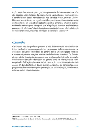 55NASCIDOS LIVRES E IGUAIS
tação sexual se estende para garantir que casais do mesmo sexo que não
são casados sejam tratados da mesma forma e providos dos mesmos direitos
e benefícios que casais heterossexuais não casados.145
O Comitê de Direitos
Humanos tem recebido com agrado medidas para tratar a discriminação dentro
deste contexto. Em suas observações finais sobre a Irlanda, o Comitê exortou
ao Estado membro para assegurar que a legislação proposta estabelecendo
parceria civil não fosse “discriminatória em relação às formas não tradicionais
de relacionamentos, incluindo tributação e benefícios sociais.”146
ConclusÃO
Os Estados são obrigados a garantir a não discriminação no exercício de
todos os direitos humanos para todas as pessoas, independentemente de
orientação sexual ou identidade de gênero. Esta é uma obrigação imediata
e transversal perante o regime internacional de direitos humanos. Os Estados
devem adotar legislação abrangente que proíba a discriminação em razão
da orientação sexual e identidade de gênero tanto na esfera pública como
na privada. Tal legislação deve incluir reparação para vítimas de discrimi-
nação. Os Estados também devem adotar campanhas de conscientização e
programas de treinamento para prevenção da discriminação, combatendo
atitudes sociais discriminatórias.
145 CCPR/C/78/D/941/2000, par. 10.4.
146 Observações finais do Comitê de Direitos Humanos sobre a Irlanda (CCPR/C/IRL/CO/3), par. 8.
 