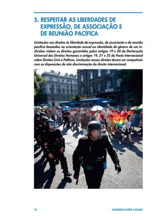 56 NASCIDOS LIVRES E IGUAIS
5. RESPEITAR AS LIBERDADES DE 	
	 EXPRESSÃO, DE ASSOCIAÇÃO E 			
	 DE REUNIÃO PACÍFICA
Limitações nos direitos às liberdade de expressão, de associação e de reunião
pacífica baseadas na orientação sexual ou identidade de gênero de um in-
divíduo violam os direitos garantidos pelos artigos 19 e 20 da Declaração
Universal dos Direitos Humanos e artigos 19, 21 e 22 do Pacto Internacional
sobre Direitos Civis e Políticos. Limitações nesses direitos devem ser compatíveis
com as disposições de não discriminação do direito internacional.
 