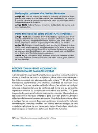 57NASCIDOS LIVRES E IGUAIS
Declaração Universal dos Direitos Humanos
Artigo 19: Todo ser humano tem direito às liberdade de opinião e de ex-
pressão; este direito inclui as liberdades de, sem interferências, ter opiniões
e procurar, receber e transmitir informações e ideias por quaisquer meios e
independentemente de fronteiras.
Artigo 20(1): Todo ser humano tem direito às liberdades de reunião e de
associação pacífica.
Pacto Internacional sobre Direitos Civis e Políticos
Artigo 19(2): Toda pessoa terá direito à liberdade de expressão; este direito
incluirá a liberdade de procurar, receber e difundir informações e ideias de
qualquer natureza, independentemente de fronteiras, sob forma oral ou por
escrito, impressa ou artística, ou por qualquer outro meio à sua escolha.
Artigo 21: O direito à reunião pacífica será reconhecido. O exercício deste
direito estará sujeito apenas às restrições previstas em lei e que se façam ne-
cessárias, em uma sociedade democrática, ao interesse da segurança nacional,
da segurança ou ordem públicas, ou para proteger a saúde ou a moral públicas
ou os direitos e as liberdades das demais pessoas.
Article 22(1): Toda pessoa terá o direito de associar-se livremente a outras,
inclusive o direito de constituir sindicatos e de a eles filiar-se, para proteção
de seus interesses.
POSIÇÕES TOMADAS PELOS MECANISMOS DE
DIREITOS HUMANOS DAS NAÇÕES UNIDAS
A Declaração Universal dos Direitos Humanos garante a todo ser humano os
direitos à liberdade de opinião e expressão, de reunião e associação pací-
fica. Estes mesmos direitos são garantidos pelos artigos 19, 21 e 22 do Pacto
Internacional sobre Direitos Civis e Políticos. Liberdade de expressão inclui
o direito de “procurar, receber e difundir informações e ideias de qualquer
natureza, independentemente de fronteiras, sob forma oral ou por escrito,
impressa ou artística, ou por qualquer outro meio à sua escolha.”147
É parte
integrante do gozo aos direitos de associação e reunião. Liberdade de as-
sociação envolve indivíduos juntando-se para expressar, promover, buscar e
defender coletivamente interesses em comum. Liberdade de reunião se refere
a qualquer tipo de encontro de pessoas, pública ou privadamente, incluindo
demonstrações, marchas e desfiles. Tais direitos estão no coração de uma
sociedade civil ativa e de uma democracia efetiva. Eles também são direitos
essenciais para o trabalho dos defensores dos direitos humanos.
147 Artigo 19(2) do Pacto Internacional sobre Direitos Civis e Políticos.
 