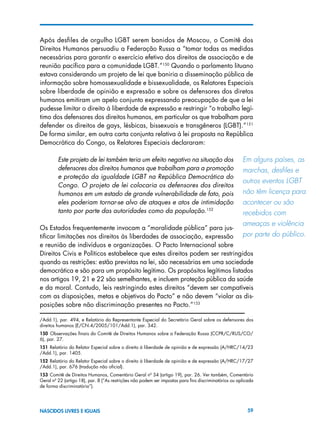 59NASCIDOS LIVRES E IGUAIS
Após desfiles de orgulho LGBT serem banidos de Moscou, o Comitê dos
Direitos Humanos persuadiu a Federação Russa a “tomar todas as medidas
necessárias para garantir o exercício efetivo dos direitos de associação e de
reunião pacífica para a comunidade LGBT.”150
Quando o parlamento lituano
estava considerando um projeto de lei que baniria a disseminação pública de
informação sobre homossexualidade e bissexualidade, os Relatores Especiais
sobre liberdade de opinião e expressão e sobre os defensores dos diretos
humanos emitiram um apelo conjunto expressando preocupação de que a lei
pudesse limitar o direito à liberdade de expressão e restringir “o trabalho legí-
timo dos defensores dos direitos humanos, em particular os que trabalham para
defender os direitos de gays, lésbicas, bissexuais e transgêneros (LGBT).”151
De forma similar, em outra carta conjunta relativa à lei proposta na República
Democrática do Congo, os Relatores Especiais declararam:
Este projeto de lei também teria um efeito negativo na situação dos
defensores dos direitos humanos que trabalham para a promoção
e proteção da igualdade LGBT na República Democrática do
Congo. O projeto de lei colocaria os defensores dos direitos
humanos em um estado de grande vulnerabilidade de fato, pois
eles poderiam tornar-se alvo de ataques e atos de intimidação
tanto por parte das autoridades como da população.152
Os Estados frequentemente invocam a “moralidade pública” para jus-
tificar limitações nos direitos às liberdades de associação, expressão
e reunião de indivíduos e organizações. O Pacto Internacional sobre
Direitos Civis e Políticos estabelece que estes direitos podem ser restringidos
quando as restrições: estão previstas na lei, são necessárias em uma sociedade
democrática e são para um propósito legítimo. Os propósitos legítimos listados
nos artigos 19, 21 e 22 são semelhantes, e incluem proteção pública da saúde
e da moral. Contudo, leis restringindo estes direitos “devem ser compatíveis
com as disposições, metas e objetivos do Pacto” e não devem “violar as dis-
posições sobre não discriminação presentes no Pacto.”153
/Add.1), par. 494, e Relatório do Representante Especial do Secretário Geral sobre os defensores dos
direitos humanos (E/CN.4/2005/101/Add.1), par. 342.
150  Observações finais do Comitê de Direitos Humanos sobre a Federação Russa (CCPR/C/RUS/CO/
6), par. 27.
151 Relatório do Relator Especial sobre o direito à liberdade de opinião e de expressão (A/HRC/14/23
/Add.1), par. 1405.
152  Relatório do Relator Especial sobre o direito à liberdade de opinião e de expressão (A/HRC/17/27
/Add.1), par. 676 (tradução não oficial).
153 Comitê de Direitos Humanos, Comentário Geral nº 34 (artigo 19), par. 26. Ver também, Comentário
Geral nº 22 (artigo 18), par. 8 (“As restrições não podem ser impostas para fins discriminatórios ou aplicada
de forma discriminatória”).
Em alguns países, as
marchas, desfiles e
outros eventos LGBT
não têm licença para
acontecer ou são  
recebidos com 	
ameaças e violência
por parte do público.
 