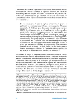 60 NASCIDOS LIVRES E IGUAIS
Os mandatos dos Relatores Especiais que lidam com os defensores dos direitos
humanos e com o direito à liberdade de expressão e opinião, têm sido muito
ativos no registro das violações dos direitos dos defensores das pessoas LGBT
e intersexo e também daqueles que trabalham com assuntos relacionados.154
Como o Representante Especial do Secretário Geral dos defensores dos direitos
humanos declarou:
Em numerosos casos de todas as regiões, funcionários do governo e
polícia são os perpetradores de violência e ameaças contra defensores
dos direitos de [lésbicas, gays, bissexuais, transgêneros e intersexo
(LGBTI)]. Em vários desses casos, as autoridades proibiram demonstrações,
conferências e encontros, negaram registro a organizações que
trabalham para os direitos LGBTI e policiais, alegadamente, espancaram
ou mesmo abusaram sexualmente desses defensores dos direitos LGBTI.
As autoridades têm tentado justificar as ações contra estes defensores
argumentando que “o público” não quer que estas demonstrações
aconteçam, ou que estas organizações sejam registradas, ou que “o
povo” não quer pessoas LGBTI em sua comunidade. O Representante
Especial recorda os artigos 2 e 12 da Declaração dos Defensores dos
Direitos Humanos para relembrar os Estados de sua responsabilidade
em proteger os defensores contra a violência e ameaças.155
No contexto do artigo 19, os procedimentos especiais das Nações Unidas
reafirmaram que o direito à liberdade de expressão é um direito assegurado
a todos, independente de orientação sexual e/ou identidade de gênero.
Comentando sobre um projeto de lei na Nigéria que teria penalizado a de-
fesa pública dos direitos LGBT, o Representante Especial dos defensores dos
direitos humanos declarou, “[e]m particular, séria preocupação, tendo em
vista a restrição que tal lei iria colocar sobre as liberdades de expressão e de
associação dos defensores dos direitos humanos e membros da sociedade
civil que defendessem os direitos de gays e lésbicas.”156
154 Ressaltando os riscos para os defensores das causas LGBT: Relatórios do Relator Especial sobre os defen-
sores de direitos humanos: A /HRC/16/44, par. 37, 43, 85; A/HRC/13/22/Add.3; A/HRC/13/22, par.
49; A/HRC/10/12, par. 21, 65, 72, 74, 82; A/HRC/4/37, par. 93-96; Relatório Anual do Representante
Especial à Assembleia Geral (A/61/312), par. 7; Relatório do Representante Especial do Secretário Geral
sobre os defensores dos direitos humanos (C/CN.4/2001/94), par. 89. Relatórios do Relator Especial sobre
a promoção e proteção da liberdade de expressão e de opinião: A/HRC/17/27/Add.1, par.671-676,
1654-1659, 2228-2231, e 2012-2018; A/HRC/14/23/Add.1, par. 485-505, 1018 -1048, 2483-2489,
2508-2512 e 2093-2113 1400-1414; A/HRC/14/23/Add.2, par. 5; A /HRC/7/14/Add.1, par. 529-
530; E/CN.4/2006/55/Add.1, par. 1046; E/CN.4/2005/64 /Add.3, par. 75-77; E/CN.4/2002/75/
Add.1, par. 122-124; E/CN.4/2005/64/Add.1, em par. 494, 648, 790, 972 e 981.
155  Relatório do Representante Especial do Secretário Geral sobre os defensores dos direitos humanos
(A/HRC/4/37), par. 96.
156 Relatório do Representante Especial do Secretário Geral sobre os defensores dos direitos humanos (A/
 