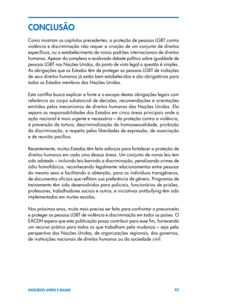 63NASCIDOS LIVRES E IGUAIS
CONCLUSÃO
Como mostram os capítulos precedentes, a proteção de pessoas LGBT contra
violência e discriminação não requer a criação de um conjunto de direitos
específicos, ou o estabelecimento de novos padrões internacionais de direitos
humanos. Apesar do complexo e acalorado debate político sobre igualdade de
pessoas LGBT nas Nações Unidas, do ponto de vista legal a questão é simples.
As obrigações que os Estados têm de proteger as pessoas LGBT de violações
de seus direitos humanos já estão bem estabelecidas e são obrigatórias para
todos os Estados membros das Nações Unidas.
Esta cartilha busca explicar a fonte e o escopo destas obrigações legais com
referência ao corpo substancial de decisões, recomendações e orientações
emitidas pelos mecanismos de direitos humanos das Nações Unidas. Ela
separa as responsabilidades dos Estados em cinco áreas principais onde a
ação nacional é mais urgente e necessária – da proteção contra a violência,
à prevenção da tortura, descriminalização da homossexualidade, proibição
da discriminação, e respeito pelas liberdades de expressão, de associação
e de reunião pacífica.
Recentemente, muitos Estados têm feito esforços para fortalecer a proteção de
direitos humanos em cada uma dessas áreas. Um conjunto de novas leis tem
sido adotado – incluindo leis banindo a discriminação, penalizando crimes de
ódio homofóbicos, reconhecendo legalmente relacionamentos entre pessoas
do mesmo sexo e facilitando a obtenção, para os indivíduos transgêneros,
de documentos oficiais que reflitam sua preferência de gênero. Programas de
treinamento têm sido desenvolvidos para policiais, funcionários de prisões,
professores, trabalhadores sociais e outros, e iniciativas antibullying têm sido
implementadas em muitas escolas.
Nos próximos anos, muito mais precisa ser feito para confrontar o preconceito
e proteger as pessoas LGBT de violência e discriminação em todos os países. O
EACDH espera que esta publicação possa contribuir para esse fim, fornecendo
um recurso prático para todos os que trabalham pela mudança – seja pela
perspectiva das Nações Unidas, de organizações regionais, dos governos,
de instituições nacionais de direitos humanos ou da sociedade civil.
 