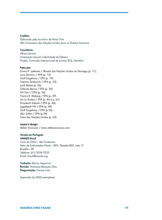 65NASCIDOS LIVRES E IGUAIS
Créditos:
Elaborado pelo escritório de Nova York
Alto Comissário das Nações Unidas para os Direitos Humanos
Consultoria:
Allison Jernow
Orientação Sexual e Identidade de Gênero
Projeto, Comissão Internacional de Juristas (ICJ), Genebra
Fotos por:
Emma K. Lydersen / Missão das Nações Unidas na Noruega (p. 11);
Luca Zennaro / EPA (p. 12)
Zsolt Szigetvary / EPA (p. 19)
Tatyana Zenkovich / EPA (p. 22)
Jordi Matas (p. 26)
Orlando Barria / EPA (p. 29)
Gil Yarri / EPA (p. 34)
Francis R. Malasig / EPA (p. 39)
Jim Lo Scalzo / EPA (p. 44 e p. 61)
Divyakant Solanki / EPA (p. 46)
Jagadeesh NV / EPA (p. 49)
Zsolt Szigetvary / EPA (p.56)
Abir Sultan / EPA (p.58)
Fotos das Nações Unidas (p. 62)
Layout e design:
Stefan Einarsson / www.stefaneinarsson.com
Versão em Português
UNAIDS Brasil
Casa da ONU – Ala Conteiners
Setor de Embaixadas Norte – SEN, Quadra 802, Lote 17
Brasília – DF
Telefone: (61) 3038 9220
Email: brazil@unaids.org
Tradução: Maricy Apparicio
Revisão: Wanessa Marques Silva
Diagramação: Simone Lima
Impressão de 3000 exemplares
 