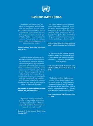 NASCIDOS LIVRES E IGUAIS
“Àqueles que são lésbicas, gays, bis-
sexuais ou transgêneros, deixe-me dizer:
você não está sozinho. Sua luta por um
fim à violência e discriminação é uma luta
compartilhada. Qualquer ataque a você
é um ataque aos valores universais que
as Nações Unidas e eu juramos defender
e sustentar. Hoje, eu estou com você e eu
recorro a todos os países e pessoas para
estarem com você também”
Secretário Geral das Naçõs Unidas, Ban Ki-moon,
março de 2012.
“Quando eu levanto a questão da vio-
lência e discriminação contra indivíduos
em razão de sua orientação sexual ou
identidade de gênero, alguns reclamam
que eu estou empurrando para “novos di-
reitos” ou “direitos especiais”. Mas não há
nada de novo ou especial sobre o direito
à vida e à segurança pessoal, o direito
à liberdade de discriminação. Esses e
outros direitos são universais: consagrados
no direito internacional, mas negados a
muitos de nossos companheiros humanos,
simplesmente por causa de sua orientação
sexual ou identidade de gênero”
Alta Comissária das Nações Unidas para os Direitos
Humanos, Navi Pillay, maio de 2012.
“A proibição contra a discriminação
presente no artigo 26 (do Pacto Interna-
cional sobre Direitos Civis e Políticos)
compreende também a discriminação em
razão da orientação sexual.”
Comissão de Direitos Humanos, ONU, X versus
Colômbia (2007).
“Os Estados membros (do Pacto Interna-
cional sobre Direitos Econômicos, Sociais
e Culturais) devem assegurar que a orien-
tação sexual de uma pessoa não seja um
obstáculo para a concretização dos dire-
itos do Pacto. (...) Além disso, a identidade
de gênero é reconhecida como um dos
motivos proibidos para discriminação.”
Comitê das Nações Unidas sobre Direitos Econômicos,
Sociais e Culturais, Comentário Geral nº 20 (2009).
“A discriminação das mulheres baseada
no sexo e gênero está intimamente ligada
a outros fatores que afetam as mulheres,
tais como (...) orientação sexual e identi-
dade de gênero.”
Comitê sobre a Eliminação da Discriminação contra
as Mulheres, ONU, Recomendação Geral n º 28
(2010).
“Os Estados membros (da Convenção
contra a Tortura) devem assegurar que,
na medida em que as obrigações decor-
rentes da Convenção são de interesse,
suas leis são, de fato, aplicadas a todas as
pessoas, independentemente da (...) orien-
tação sexual (ou) identidade transgênero.”
Comitê contra a Tortura, ONU, Comentário Geral
n º 2 (2009).
 