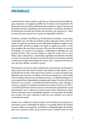 7NASCIDOS LIVRES E IGUAIS
PREÂMBULO
A extensão dos mesmos direitos usufruídos por todos para pessoas lésbicas,
gays, bissexuais e transgêneros (LGBT) não é radical e nem complicado. Ela
apoia-se em dois princípios fundamentais que sustentam o regime internacional
de direitos humanos: igualdade e não discriminação. As palavras de abertura
da Declaração Universal dos Direitos dos Humanos são inequívocas: “todos
os seres humanos nascem livres e iguais em dignidade e direitos.”
Entretanto, atitudes homofóbicas profundamente enraizadas, muitas vezes
combinadas com uma falta de proteção jurídica adequada contra a discrimi-
nação em razão de orientação sexual e identidade de gênero, expõem muitas
pessoas LGBT, de todas as idades e em todas as regiões do mundo, a viola-
ções evidentes de seus direitos humanos. Elas são discriminadas no mercado
de trabalho, nas escolas e nos hospitais, e maltratadas e rejeitadas por suas
próprias famílias. Nas ruas das cidades ao redor do mundo, são as “esco-
lhidas” para o ataque físico – espancadas, agredidas sexualmente, torturadas
e mortas. Em cerca de 76 países, leis discriminatórias criminalizam relações
consensuais privadas entre pessoas do mesmo sexo – expondo indivíduos ao
risco de serem detidos, acusados e presos.
Preocupações com essas e outras violações têm sido expressas com frequência
pelos mecanismos de direitos humanos das Nações Unidas desde o início
da década de noventa. Estes mecanismos incluem os corpos de tratado esta-
belecidos para monitorar os Estados a fim de que estejam em conformidade
com os tratados internacionais de direitos humanos, e os Relatores Especiais e
outros especialistas independentes nomeados pela antiga Comissão de Direitos
Humanos e seu sucessor, o Conselho de Direitos Humanos, para investigar e
informar a respeito dos desafios prementes dos direitos humanos. Em 2011,
o Conselho de Direitos Humanos aprovou uma resolução expressando “grave
preocupação” com a violência e a discriminação contra indivíduos em razão
de sua orientação sexual e identidade de gênero. A necessidade de medidas
para acabar com essas violações é cada vez mais evidente, se já não for
universalmente aceita.
Acabar com a violência e a discriminação contra indivíduos em razão de sua
orientação sexual e identidade de gênero é um grande desafio dos direitos
humanos. Espero que este livreto, que define as obrigações legais dos Estados
para com as pessoas LGBT, possa contribuir para o debate, tanto em nível
 
