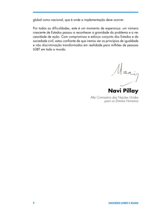 8 NASCIDOS LIVRES E IGUAIS
global como nacional, que é onde a implementação deve ocorrer.
Por todas as dificuldades, este é um momento de esperança: um número
crescente de Estados passou a reconhecer a gravidade do problema e a ne-
cessidade de ação. Com compromisso e esforço conjunto dos Estados e da
sociedade civil, estou confiante de que iremos ver os princípios de igualdade
e não discriminação transformados em realidade para milhões de pessoas
LGBT em todo o mundo.
							
Navi Pillay
			 	 Alta Comissária das Nações Unidas
para os Direitos Humanos
 