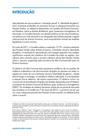 9NASCIDOS LIVRES E IGUAIS
INTRODUçÃO
Após décadas em que as palavras “orientação sexual” e “identidade de gênero”
eram raramente proferidas em encontros formais e intergovernamentais nas
Nações Unidas, um debate se desenvolveu no Conselho de Direitos Humanos,
em Genebra, sobre os direitos de lésbicas, gays, bissexuais e transgêneros. As
discussões no Conselho focaram sua atenção política nas leis discriminatórias,
nas práticas em nível nacional e nas obrigações dos Estados perante o regime
internacional de direitos humanos, para enquadrá-las através de medidas
legislativas e outras normas.
Em junho de 2011, o Conselho adotou a resolução 17/19 – primeira resolução
das Nações Unidas sobre direitos humanos, orientação sexual e identidade
de gênero. A resolução foi aprovada por uma margem pequena, mas recebeu
significativo suporte dos membros do Conselho de todas as regiões. Sua
adoção abriu caminho para o primeiro relatório oficial das Nações Unidas
sobre o assunto, preparado pelo Escritório do Alto Comissariado para os
Direitos Humanos.1
O relatório do Alto Comissariado apresentou evidência de um padrão de
violência sistemática e de discriminação dirigidas às pessoas em todas as
regiões em razão da sua orientação sexual e identidade de gênero – desde
discriminação no emprego, na assistência médica e educação, à criminalização
e ataques físicos seletivos, até mesmo assassinatos. O relatório incluiu um
conjunto de recomendações dirigidas aos Estados designados para fortalecer
a proteção dos direitos humanos de lésbicas, gays, bissexuais e transgêneros
(LGBT).2
Os resultados do relatório formaram a base de um painel de discussão
que aconteceu no Conselho em 7 de março de 2012 – a primeira vez em que
um corpo intergovernamental das Nações Unidas presidiu um debate formal
sobre o assunto.
1  Relatório do Alto Comissariado das Nações Unidas para os Direitos Humanos, “Leis Discriminatórias,
Práticas e Atos de Violência contra Indivíduos em Razão de sua Orientação Sexual e Identidade de Gênero”
(A/HCR/19/41).
2  Os termos “lésbica”, “gay”, “bissexual” e “transgênero” são usados do início ao fim do relatório –
frequentemente abreviados para “LGBT”. Esses termos têm apelo global, embora existam outros termos
dependendo da cultura (incluindo hijra, meti, lala, skesana, matsoalle, mithli, kuchu, kawein, travesti, muxé,
fa’afafine, fakaleiti, hamjensgara e two-spirits) que são usados para descrever comportamentos, identidades
e relacionamentos entre pessoas do mesmo sexo e identidades de gênero não binárias. Em vários lugares
no texto, a discriminação contra pessoas intersexo (pessoas nascidas com características sexuais atípicas)
também são citadas.
 