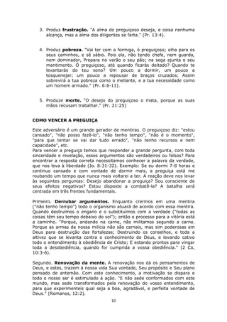 10
3. Produz frustração. "A alma do preguiçoso deseja, e coisa nenhuma
alcança, mas a alma dos diligentes se farta." (Pr. 13:4).
4. Produz pobreza. "Vai ter com a formiga, ó preguiçoso; olha para os
seus caminhos, e sê sábio. Pois ela, não tendo chefe, nem guarda,
nem dominador, Prepara no verão o seu pão; na sega ajunta o seu
mantimento. Ó preguiçoso, até quando ficarás deitado? Quando te
levantarás do teu sono? Um pouco a dormir, um pouco a
tosquenejar; um pouco a repousar de braços cruzados; Assim
sobrevirá a tua pobreza como o meliante, e a tua necessidade como
um homem armado." (Pr. 6:6-11).
5. Produze morte. "O desejo do preguiçoso o mata, porque as suas
mãos recusam trabalhar." (Pr. 21:25)
COMO VENCER A PREGUIÇA
Este adversário é um grande gerador de mentiras. O preguiçoso diz: "estou
cansado", "não posso fazê-lo", "não tenho tempo", "não é o momento",
"para que tentar se vai dar tudo errado", "não tenho recursos e nem
capacidade", etc.
Para vencer a preguiça temos que responder a grande pergunta, com toda
sinceridade e revelação, esses argumentos são verdadeiros ou falsos? Para
encontrar a resposta correta necessitamos conhecer a palavra da verdade,
que nos leva à liberdade (Jo. 8:31-32). Exemplo: Se eu dormi 7-8 horas e
continuo cansado e com vontade de dormir mais, a preguiça está me
roubando um tempo que nunca mais voltarei a ter. A reação deve nos levar
às seguintes perguntas: Desejo abandonar a preguiça? Sou consciente de
seus efeitos negativos? Estou disposto a combatê-la? A batalha será
centrada em três frentes fundamentais.
Primeiro. Derrubar argumentos. Enquanto crermos em uma mentira
("não tenho tempo") todo o organismo atuará de acordo com essa mentira.
Quando destruímos o engano e o substituímos com a verdade ("todas as
coisas têm seu tempo debaixo do sol"); então o processo para a vitória está
a caminho. "Porque, andando na carne, não militamos segundo a carne.
Porque as armas da nossa milícia não são carnais, mas sim poderosas em
Deus para destruição das fortalezas; Destruindo os conselhos, e toda a
altivez que se levanta contra o conhecimento de Deus, e levando cativo
todo o entendimento à obediência de Cristo; E estando prontos para vingar
toda a desobediência, quando for cumprida a vossa obediência." (2 Co,
10:3-6).
Segundo. Renovação da mente. A renovação nos dá os pensamentos de
Deus, e estes, trazem à nossa vida Sua vontade, Seu propósito e Seu plano
pensado de antemão. Com este conhecimento, a motivação se dispara e
todo o nosso ser é estimulado à ação. "E não sede conformados com este
mundo, mas sede transformados pela renovação do vosso entendimento,
para que experimenteis qual seja a boa, agradável, e perfeita vontade de
Deus." (Romanos, 12:2).
 